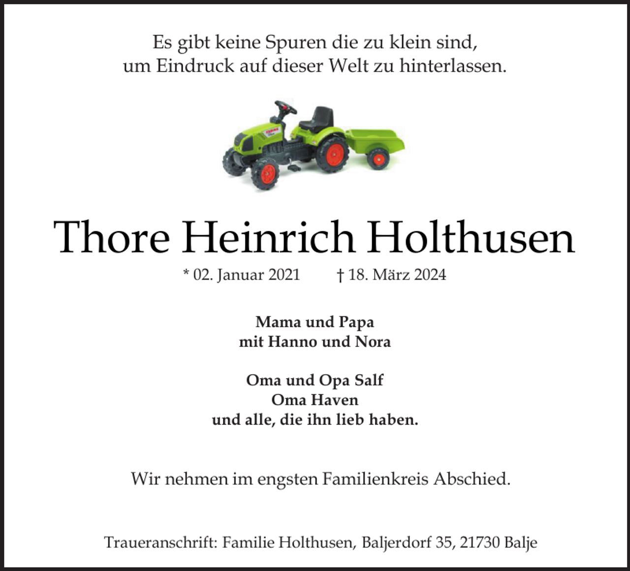 <p>Es gibt keine Spuren die zu klein sind,<br />um Eindruck auf dieser Welt zu hinterlassen.</p><p>Thore Heinrich Holthusen<br />* 02. Januar 2021</p><p>† 18. März 2024</p><p>Mama und Papa<br />mit Hanno und Nora<br />Oma und Opa Salf<br />Oma Haven<br />und alle, die ihn lieb haben.</p><p>Wir nehmen im engsten Familienkreis Abschied.<br />Traueranschrift: Familie Holthusen, Baljerdorf 35, 21730 Balje</p>
