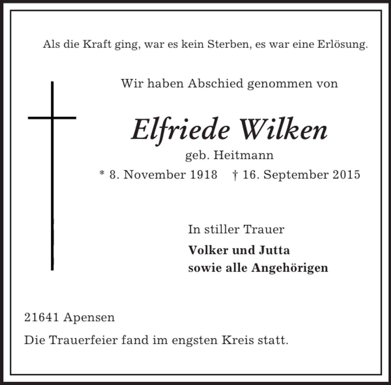 <p>Als die Kraft ging, war es kein Sterben, es war eine Erlösung.<br />Wir haben Abschied genommen von<br />Elfriede Wilken<br />geb. Heitmann<br />* 8. November 1918 † 16. September 2015<br />In stiller Trauer<br />Volker und Jutta<br />sowie alle Angehörigen<br />21641 Apensen<br />Die Trauerfeier fand im engsten Kreis statt.</p>
