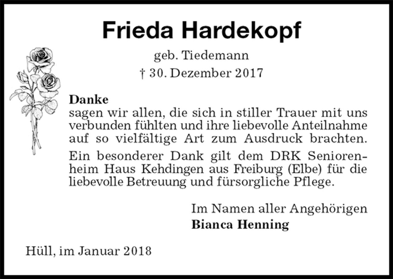 <p>Frieda Hardekopf<br />geb. Tiedemann<br />† 30. Dezember 2017<br />Danke<br />sagen wir allen, die sich in stiller Trauer mit uns<br />verbunden fühlten und ihre liebevolle Anteilnahme auf so vielfältige Art zum Ausdruck brachten.<br />Ein besonderer Dank gilt dem DRK Seniorenheim Haus Kehdingen aus Freiburg (Elbe) für die liebevolle Betreuung und fürsorgliche Pflege.<br />Im Namen aller Angehörigen<br />Bianca Henning<br />Hüll, im Januar 2018</p>