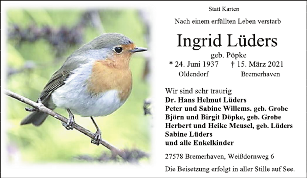 <p>Statt Karten<br />Nach einem erfüllten Leben verstarb<br />Ingrid Lüders<br />geb. Pöpke<br />* 24. Juni 1937 † 15. März 2021<br />Oldendorf Bremerhaven<br />Wir sind sehr traurig<br />Dr. Hans Helmut Lüders<br />Peter und Sabine Willems. geb. Grobe<br />Björn und Birgit Döpke, geb. Grobe<br />Herbert und Heike Meusel, geb. Lüders<br />Sabine Lüders<br />und alle Enkelkinder<br />27578 Bremerhaven, Weißdornweg 6<br />Die Beisetzung erfolgt in aller Stille auf See.</p>