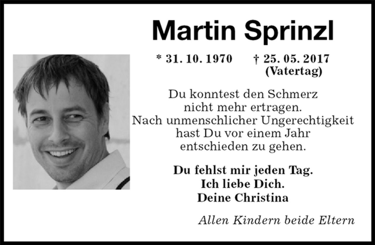 <p>Martin Sprinzl<br />* 31. 10. 1970 † 25. 05. 2017<br />(Vatertag)<br />Du konntest den Schmerz<br />nicht mehr ertragen.<br />Nach unmenschlicher Ungerechtigkeit<br />hast Du vor einem Jahr<br />entschieden zu gehen.<br />Du fehlst mir jeden Tag.<br />Ich liebe Dich.<br />Deine Christina<br />Allen Kindern beide Eltern</p>
