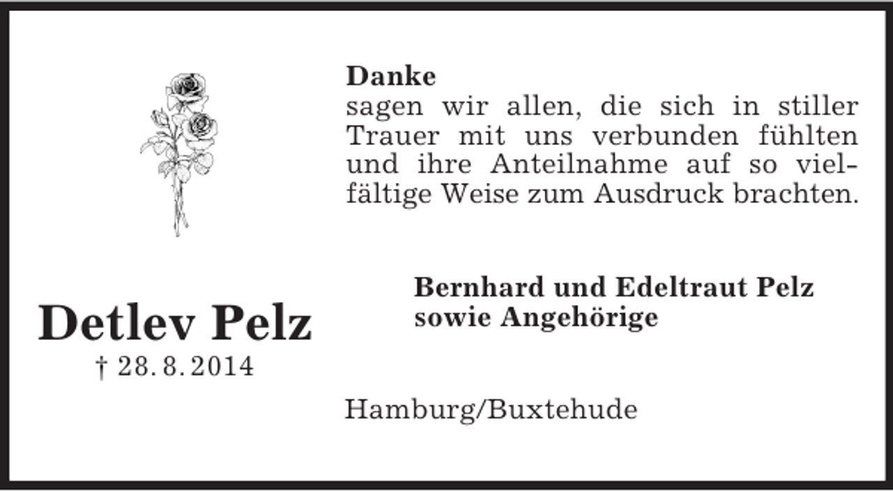 <p>Detlev Pelz<br />† 28. 8. 2014<br />Danke<br />sagen wir allen, die sich in stiller Trauer mit uns verbunden fühlten und ihre Anteilnahme auf so viel-fältige Weise zum Ausdruck brachten.<br />Bernhard und Edeltraut Pelz<br />sowie Angehörige<br />Hamburg/Buxtehude</p>