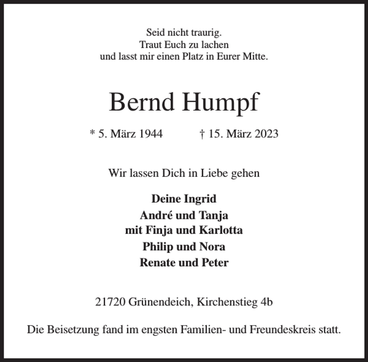 <p>Seid nicht traurig.<br />Traut Euch zu lachen<br />und lasst mir einen Platz in Eurer Mitte.<br />Bernd Humpf<br />* 5. März 1944 † 15. März 2023<br />Wir lassen Dich in Liebe gehen<br />Deine Ingrid<br />André und Tanja<br />mit Finja und Karlotta<br />Philip und Nora<br />Renate und Peter<br />21720 Grünendeich, Kirchenstieg 4b<br />Die Beisetzung fand im engsten Familien- und Freundeskreis statt.</p>