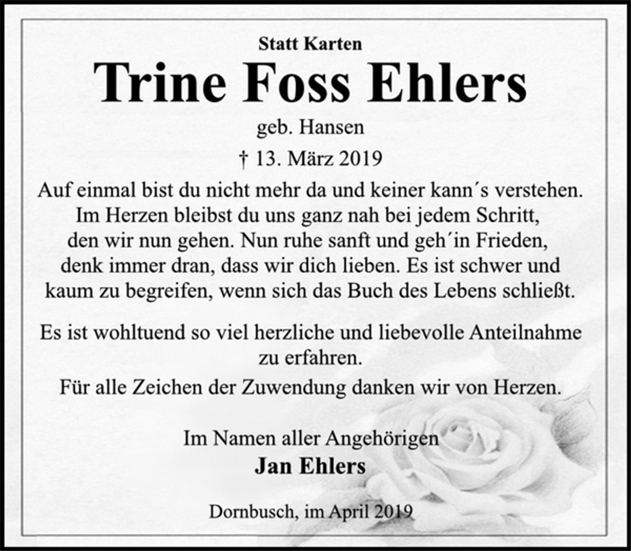 <p>Statt Karten<br />Trine Foss Ehlers<br />geb. Hansen<br />† 13. März 2019<br />Auf einmal bist du nicht mehr da und keiner kann´s verstehen.<br />Im Herzen bleibst du uns ganz nah bei jedem Schritt,<br />den wir nun gehen. Nun ruhe sanft und geh´in Frieden,<br />denk immer dran, dass wir dich lieben. Es ist schwer und<br />kaum zu begreifen, wenn sich das Buch des Lebens schließt.<br />Es ist wohltuend so viel herzliche und liebevolle Anteilnahme<br />zu erfahren.<br />Für alle Zeichen der Zuwendung danken wir von Herzen.<br />Im Namen aller Angehörigen<br />Jan Ehlers<br />Dornbusch, im April 2019</p>