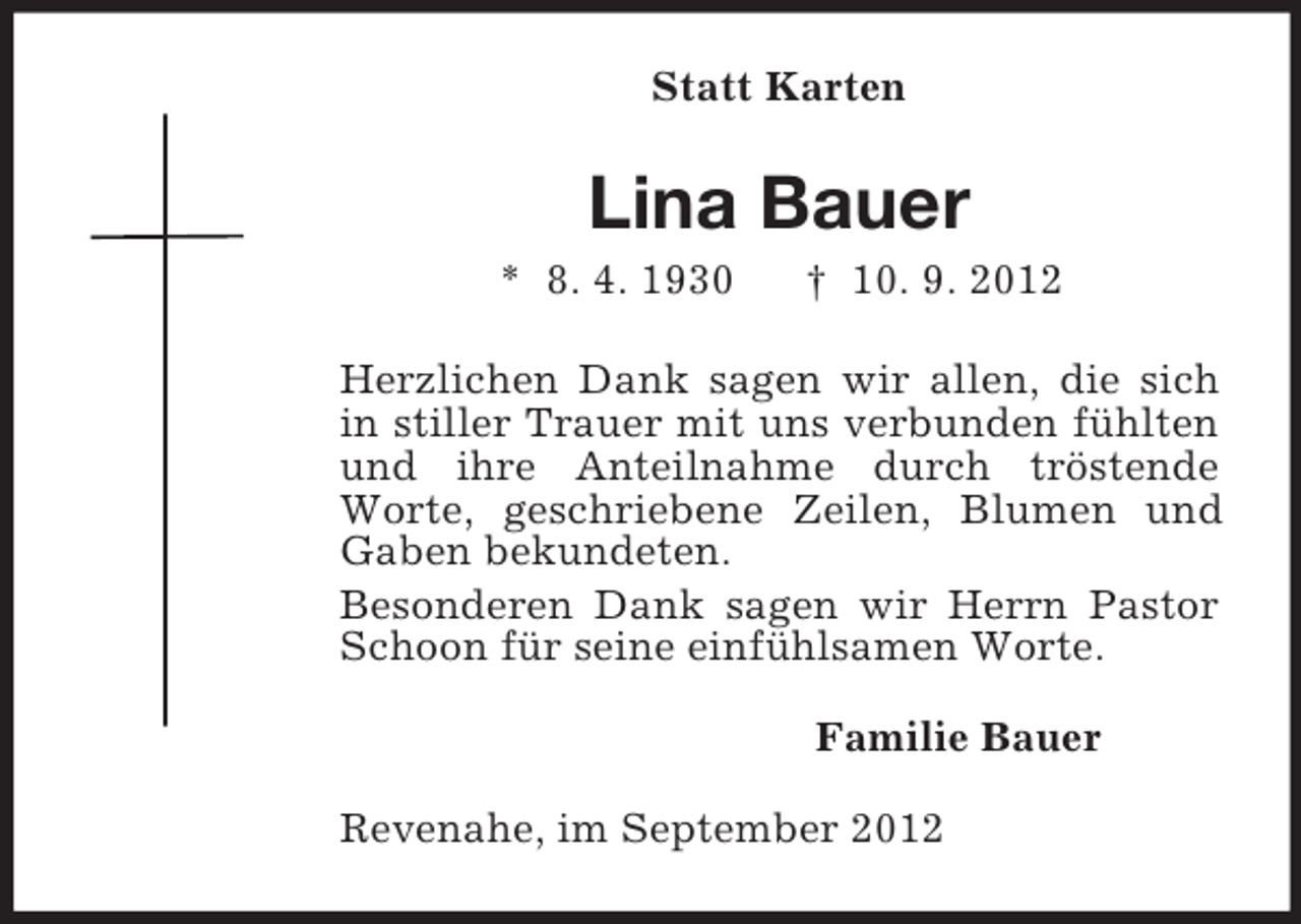 <p>Statt Karten</p><p>Lina Bauer<br />* 8. 4. 1930</p><p>† 10. 9. 2012</p><p>Herzlichen Dank sagen wir allen, die sich<br />in stiller Trauer mit uns verbunden fühlten<br />und ihre Anteilnahme durch tröstende<br />Worte, geschriebene Zeilen, Blumen und<br />Gaben bekundeten.<br />Besonderen Dank sagen wir Herrn Pastor<br />Schoon für seine einfühlsamen Worte.<br />Familie Bauer<br />Revenahe, im September 2012</p>