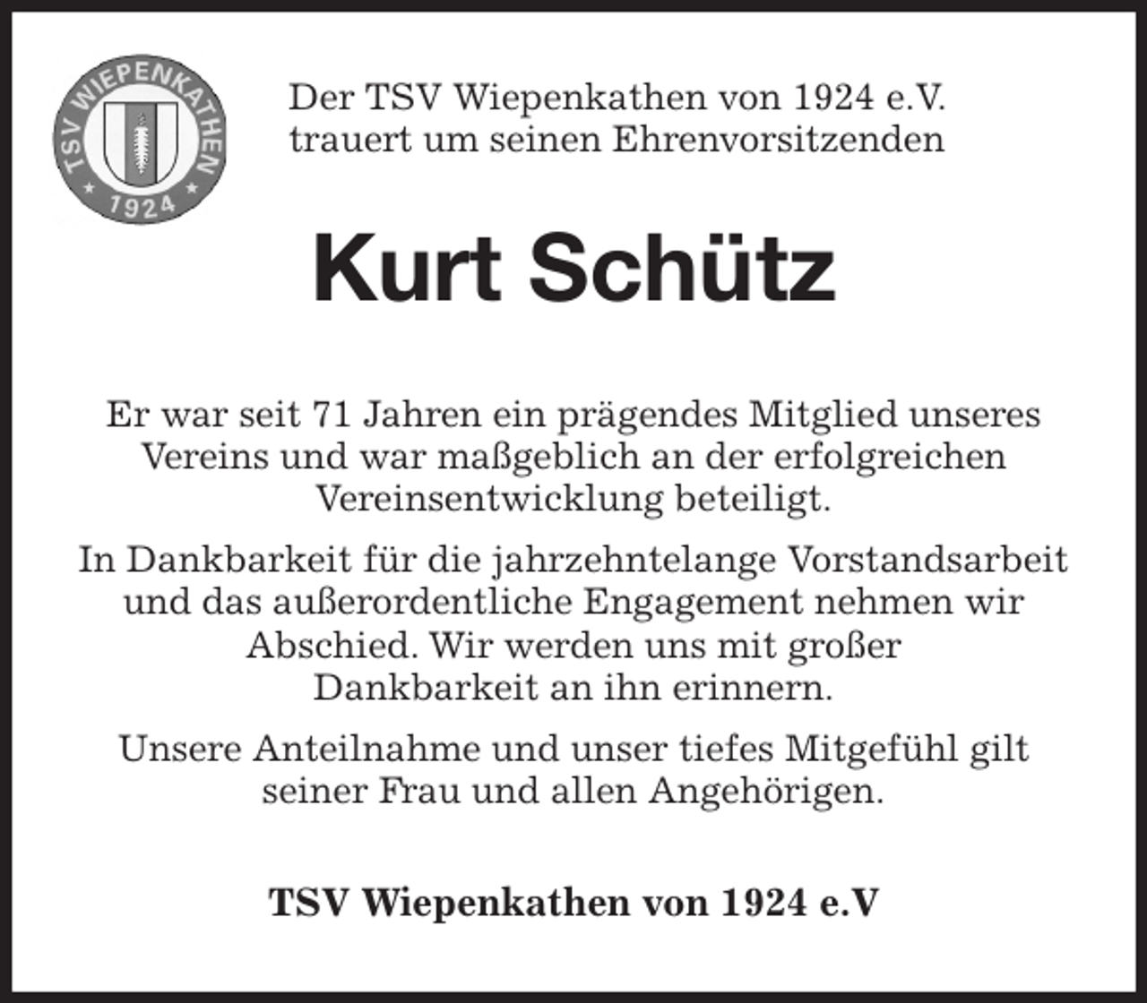 <p>Der TSV Wiepenkathen von 1924 e.V. trauert um seinen Ehrenvorsitzenden<br />Kurt Schütz<br />Er war seit 71 Jahren ein prägendes Mitglied unseres Vereins und war maßgeblich an der erfolgreichen<br />Vereinsentwicklung beteiligt.<br />In Dankbarkeit für die jahrzehntelange Vorstandsarbeit und das außerordentliche Engagement nehmen wir<br />Abschied. Wir werden uns mit großer<br />Dankbarkeit an ihn erinnern.<br />Unsere Anteilnahme und unser tiefes Mitgefühl gilt<br />seiner Frau und allen Angehörigen.<br />TSV Wiepenkathen von 1924 e.V</p>