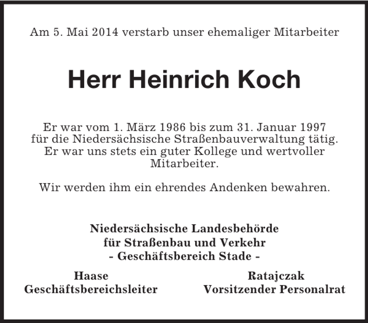 <p>Am 5. Mai 2014 verstarb unser ehemaliger Mitarbeiter<br />Herr Heinrich Koch<br />Er war vom 1. März 1986 bis zum 31. Januar 1997<br />für die Niedersächsische Straßenbauverwaltung tätig. Er war uns stets ein guter Kollege und wertvoller<br />Mitarbeiter.<br />Wir werden ihm ein ehrendes Andenken bewahren.<br />Niedersächsische Landesbehörde<br />für Straßenbau und Verkehr<br />- Geschäftsbereich Stade -<br />Haase Ratajczak<br />Geschäftsbereichsleiter Vorsitzender Personalrat</p>