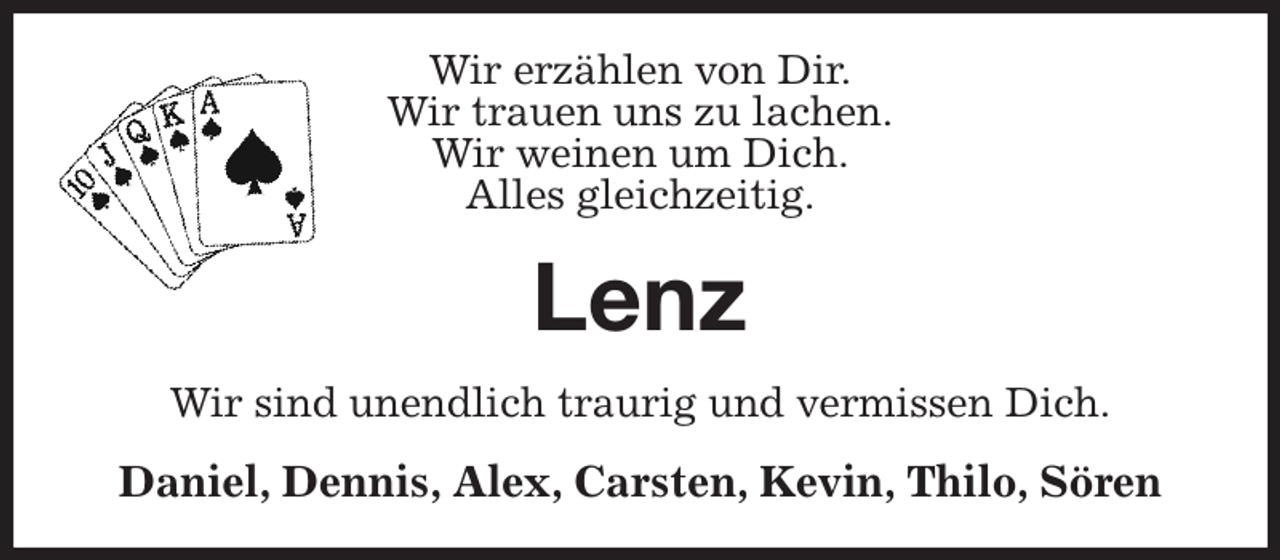 <p>Wir erzählen von Dir.<br />Wir trauen uns zu lachen.<br />Wir weinen um Dich.<br />Alles gleichzeitig.<br />Lenz<br />Wir sind unendlich traurig und vermissen Dich.<br />Daniel, Dennis, Alex, Carsten, Kevin, Thilo, Sören</p>