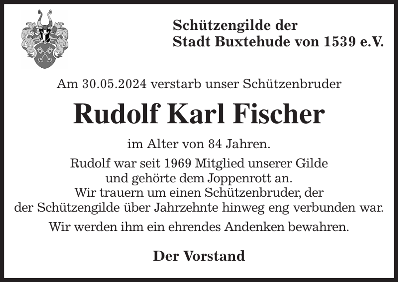 <p>Schützengilde der<br />Stadt Buxtehude von 1539 e.V.</p><p>Am 30.05.2024 verstarb unser Schützenbruder<br />Rudolf Karl Fischer<br />im Alter von 84 Jahren.<br />Rudolf war seit 1969 Mitglied unserer Gilde<br />und gehörte dem Joppenrott an.<br />Wir trauern um einen Schützenbruder, der<br />der Schützengilde über Jahrzehnte hinweg eng verbunden war.<br />Wir werden ihm ein ehrendes Andenken bewahren.<br />Der Vorstand</p>