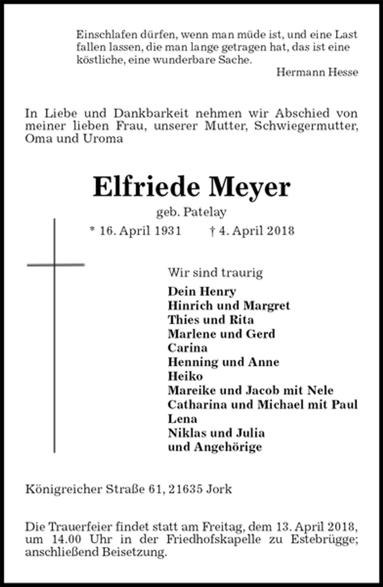 <p>Einschlafen dürfen, wenn man müde ist, und eine Last<br />fallen lassen, die man lange getragen hat, das ist eine<br />köstliche, eine wunderbare Sache.<br />Hermann Hesse<br />In Liebe und Dankbarkeit nehmen wir Abschied von meiner lieben Frau, unserer Mutter, Schwiegermutter, Oma und Uroma<br />Elfriede Meyer<br />geb. Patelay<br />* 16. April 1931 † 4. April 2018<br />Wir sind traurig<br />Dein Henry<br />Hinrich und Margret<br />Thies und Rita<br />Marlene und Gerd<br />Carina<br />Henning und Anne<br />Heiko<br />Mareike und Jacob mit Nele<br />Catharina und Michael mit Paul<br />Lena<br />Niklas und Julia<br />und Angehörige<br />Königreicher Straße 61, 21635 Jork</p><p>Die Trauerfeier findet statt am Freitag, dem 13. April 2018,<br />um 14.00 Uhr in der Friedhofskapelle zu Estebrügge;<br />anschließend Beisetzung.</p>