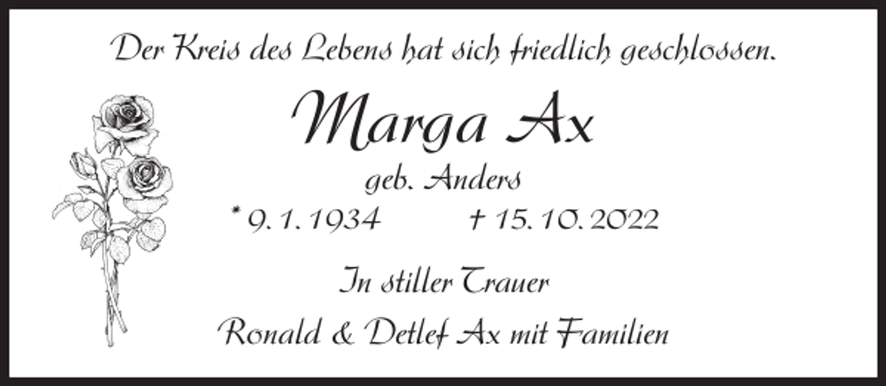 <p>Der Kreis des Lebens hat sich friedlich geschlossen.<br />Marga Ax<br />geb. Anders<br />* 9. 1. 1934 † 15. 10. 2022<br />In stiller Trauer<br />Ronald &amp; Detlef Ax mit Familien</p>