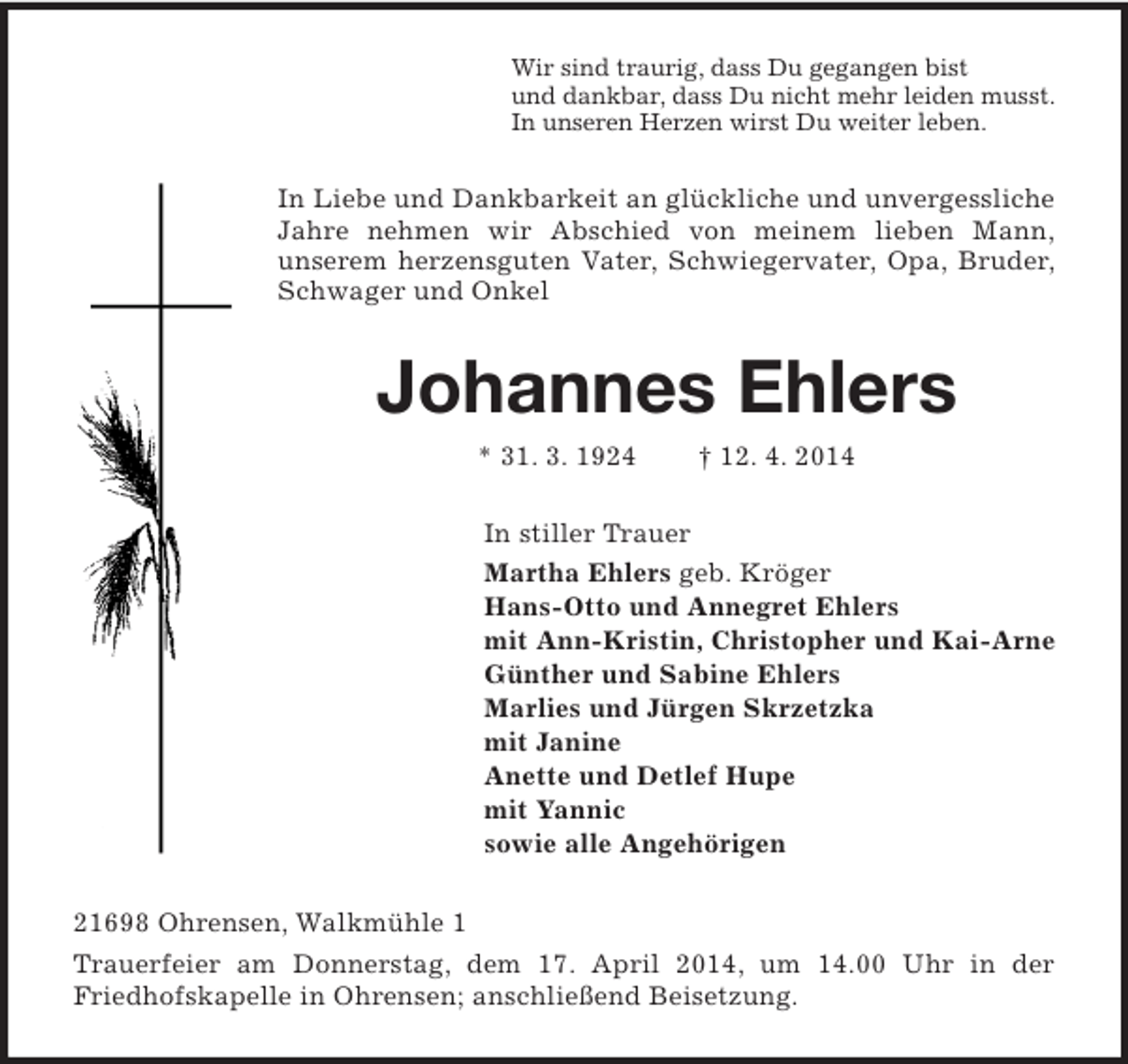 <p>Wir sind traurig, dass Du gegangen bist<br />und dankbar, dass Du nicht mehr leiden musst.<br />In unseren Herzen wirst Du weiter leben.<br />In Liebe und Dankbarkeit an glückliche und unvergessliche Jahre nehmen wir Abschied von meinem lieben Mann,<br />unserem herzensguten Vater, Schwiegervater, Opa, Bruder, Schwager und Onkel<br />Johannes Ehlers<br />* 31. 3. 1924 † 12. 4. 2014<br />In stiller Trauer<br />Martha Ehlers geb. Kröger<br />Hans-Otto und Annegret Ehlers<br />mit Ann-Kristin, Christopher und Kai-Arne<br />Günther und Sabine Ehlers<br />Marlies und Jürgen Skrzetzka<br />mit Janine<br />Anette und Detlef Hupe<br />mit Yannic<br />sowie alle Angehörigen<br />21698 Ohrensen, Walkmühle 1<br />Trauerfeier am Donnerstag, dem 17. April 2014, um 14.00 Uhr in der<br />Friedhofskapelle in Ohrensen; anschließend Beisetzung.</p>