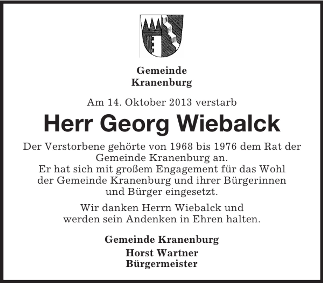 <p>Gemeinde<br />Kranenburg<br />Am 14. Oktober 2013 verstarb</p><p>Herr Georg Wiebalck<br />Der Verstorbene gehörte von 1968 bis 1976 dem Rat der<br />Gemeinde Kranenburg an.<br />Er hat sich mit großem Engagement für das Wohl<br />der Gemeinde Kranenburg und ihrer Bürgerinnen<br />und Bürger eingesetzt.<br />Wir danken Herrn Wiebalck und<br />werden sein Andenken in Ehren halten.<br />Gemeinde Kranenburg<br />Horst Wartner<br />Bürgermeister</p>
