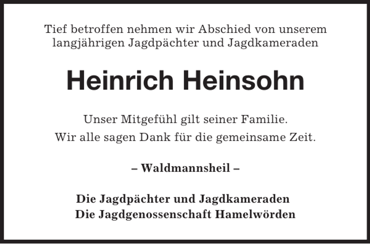 <p>Tief betroffen nehmen wir Abschied von unserem<br />langjährigen Jagdpächter und Jagdkameraden</p><p>Heinrich Heinsohn<br />Unser Mitgefühl gilt seiner Familie.<br />Wir alle sagen Dank für die gemeinsame Zeit.<br />– Waldmannsheil –<br />Die Jagdpächter und Jagdkameraden<br />Die Jagdgenossenschaft Hamelwörden</p>