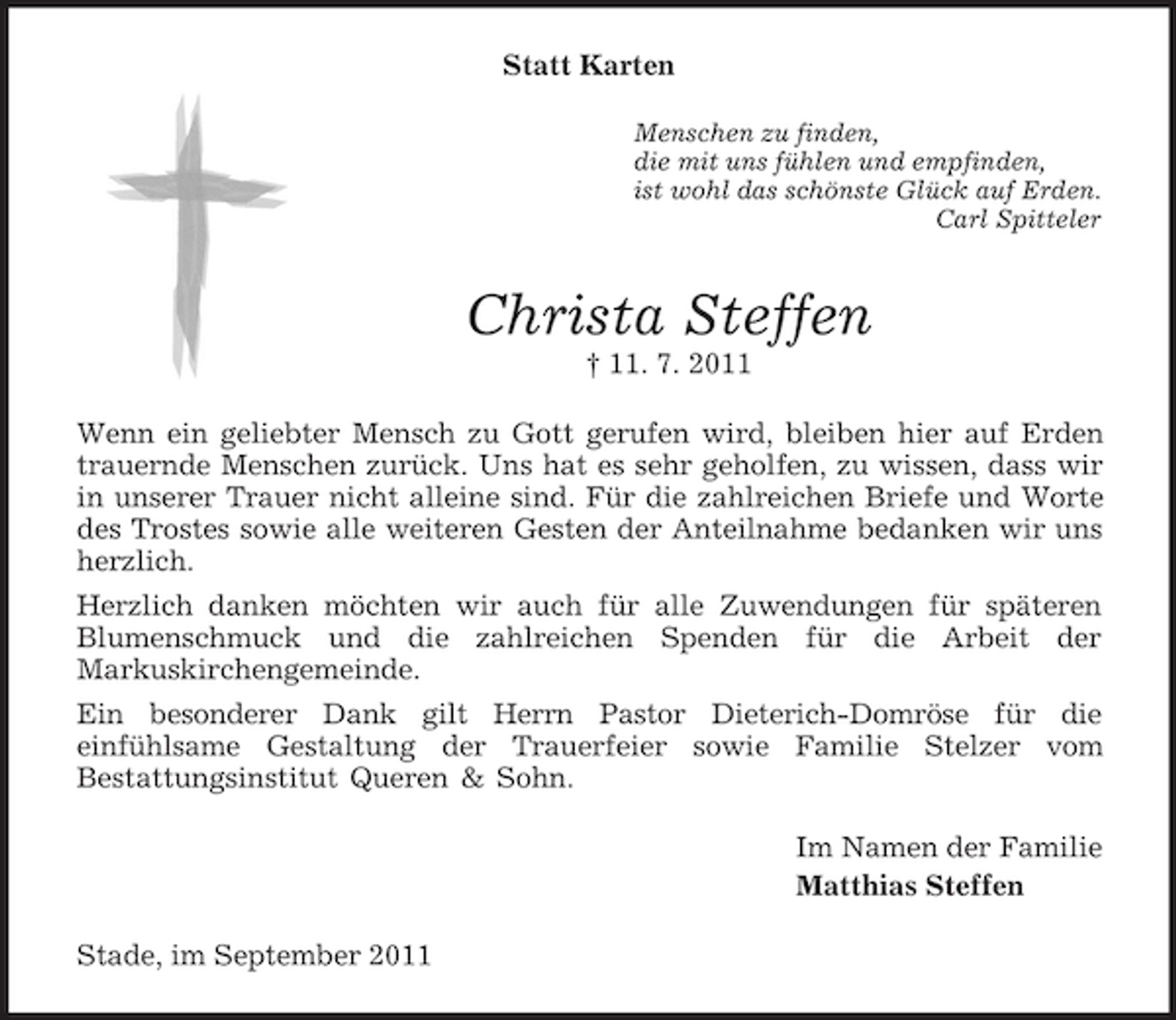 <p>Statt Karten<br />Menschen zu finden,<br />die mit uns fühlen und empfinden,<br />ist wohl das schönste Glück auf Erden.<br />Carl Spitteler</p><p>Christa Steffen<br />† 11. 7. 2011<br />Wenn ein geliebter Mensch zu Gott gerufen wird, bleiben hier auf Erden<br />trauernde Menschen zurück. Uns hat es sehr geholfen, zu wissen, dass wir<br />in unserer Trauer nicht alleine sind. Für die zahlreichen Briefe und Worte<br />des Trostes sowie alle weiteren Gesten der Anteilnahme bedanken wir uns<br />herzlich.<br />Herzlich danken möchten wir auch für alle Zuwendungen für späteren<br />Blumenschmuck und die zahlreichen Spenden für die Arbeit der<br />Markuskirchengemeinde.<br />Ein besonderer Dank gilt Herrn Pastor Dieterich-Domröse für die<br />einfühlsame Gestaltung der Trauerfeier sowie Familie Stelzer vom<br />Bestattungsinstitut Queren &amp; Sohn.<br />Im Namen der Familie<br />Matthias Steffen<br />Stade, im September 2011</p>