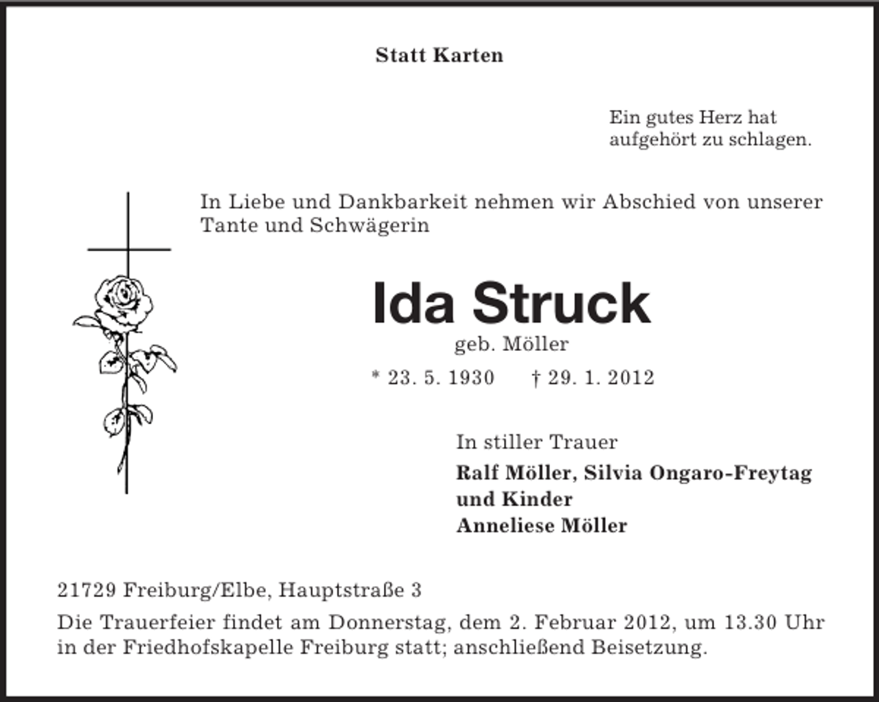 <p>Statt Karten<br />Ein gutes Herz hat<br />aufgehört zu schlagen.</p><p>In Liebe und Dankbarkeit nehmen wir Abschied von unserer<br />Tante und Schwägerin</p><p>Ida Struck<br />geb. Möller<br />* 23. 5. 1930</p><p>† 29. 1. 2012</p><p>In stiller Trauer<br />Ralf Möller, Silvia Ongaro-Freytag<br />und Kinder<br />Anneliese Möller<br />21729 Freiburg/Elbe, Hauptstraße 3<br />Die Trauerfeier findet am Donnerstag, dem 2. Februar 2012, um 13.30 Uhr<br />in der Friedhofskapelle Freiburg statt; anschließend Beisetzung.</p>