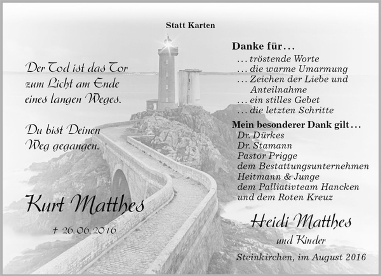 <p>Statt Karten<br />Der Tod ist das Tor<br />zum Licht am Ende<br />eines langen Weges.</p><p>Du bist Deinen<br />Weg gegangen.<br />Kurt Matthes<br />† 26. 06. 2016<br />Danke für . . .<br />. . . tröstende Worte<br />. . . die warme Umarmung<br />. . . Zeichen der Liebe und<br />Anteilnahme<br />. . . ein stilles Gebet<br />. . . die letzten Schritte<br />Mein besonderer Dank gilt . . .<br />Dr. Dürkes<br />Dr. Stamann<br />Pastor Prigge<br />dem Bestattungsunternehmen<br />Heitmann &amp; Junge<br />dem Palliativteam Hancken<br />und dem Roten Kreuz</p><p>Heidi Matthes<br />und Kinder<br />Steinkirchen, im August 2016</p>