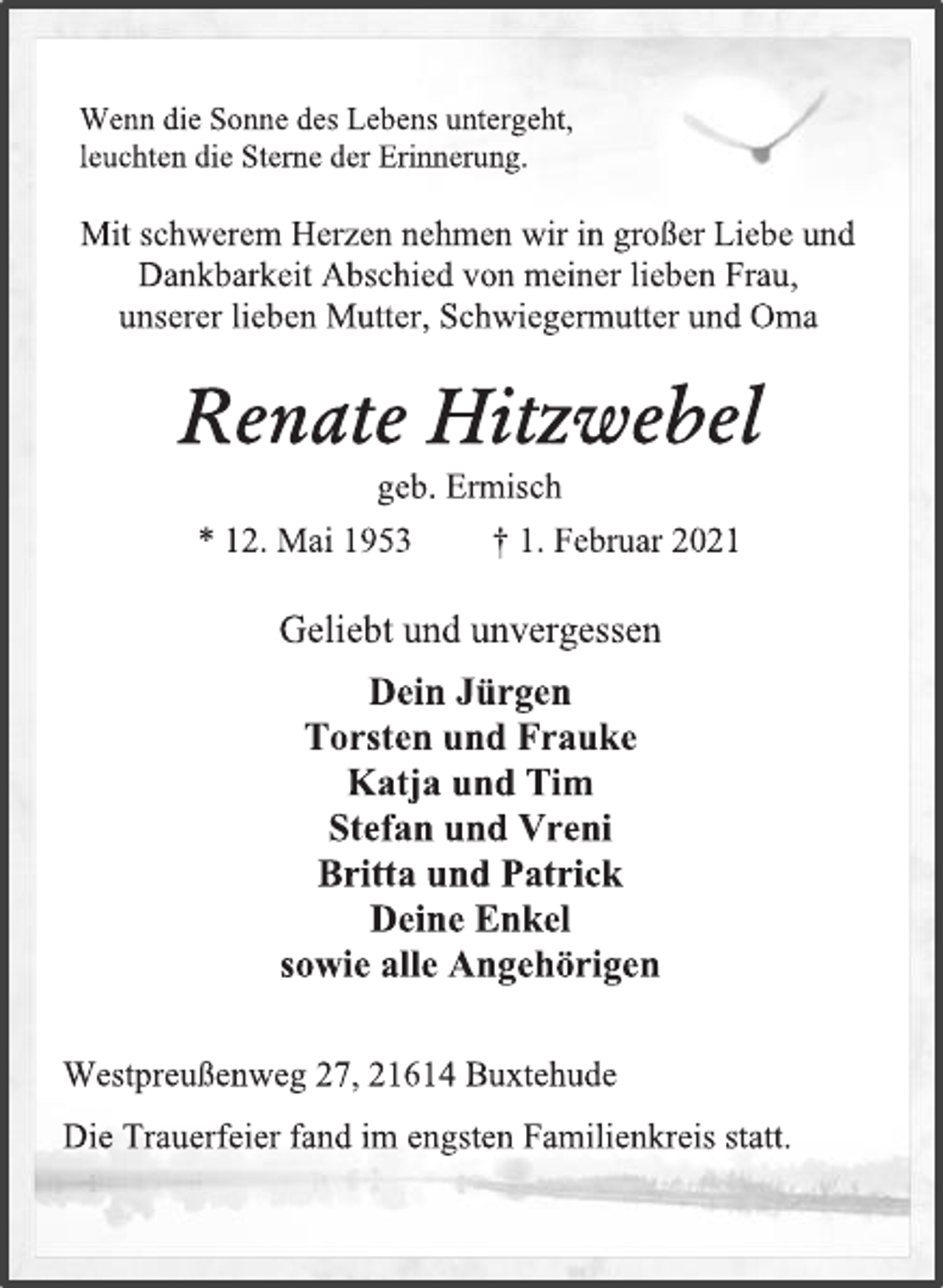 <p>Wenn die Sonne des Lebens untergeht,<br />leuchten die Sterne der Erinnerung.<br />Mit schwerem Herzen nehmen wir in großer Liebe und Dankbarkeit Abschied von meiner lieben Frau,<br />unserer lieben Mutter, Schwiegermutter und Oma<br />Renate Hitzwebel<br />geb. Ermisch<br />* 12. Mai 1953 † 1. Februar 2021<br />Geliebt und unvergessen<br />Dein Jürgen<br />Torsten und Frauke<br />Katja und Tim<br />Stefan und Vreni<br />Britta und Patrick<br />Deine Enkel<br />sowie alle Angehörigen<br />Westpreußenweg 27, 21614 Buxtehude<br />Die Trauerfeier fand im engsten Familienkreis statt.</p>