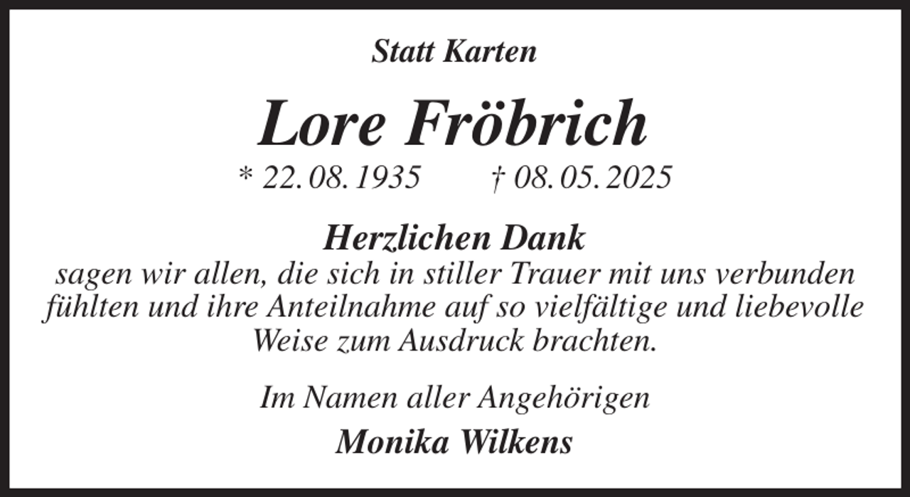 <p>Statt Karten<br />Lore Fröbrich<br />* 22. 08. 1935 † 08. 05. 2025<br />Herzlichen Dank<br />sagen wir allen, die sich in stiller Trauer mit uns verbunden fühlten und ihre Anteilnahme auf so vielfältige und liebevolle Weise zum Ausdruck brachten.<br />Im Namen aller Angehörigen<br />Monika Wilkens</p>
