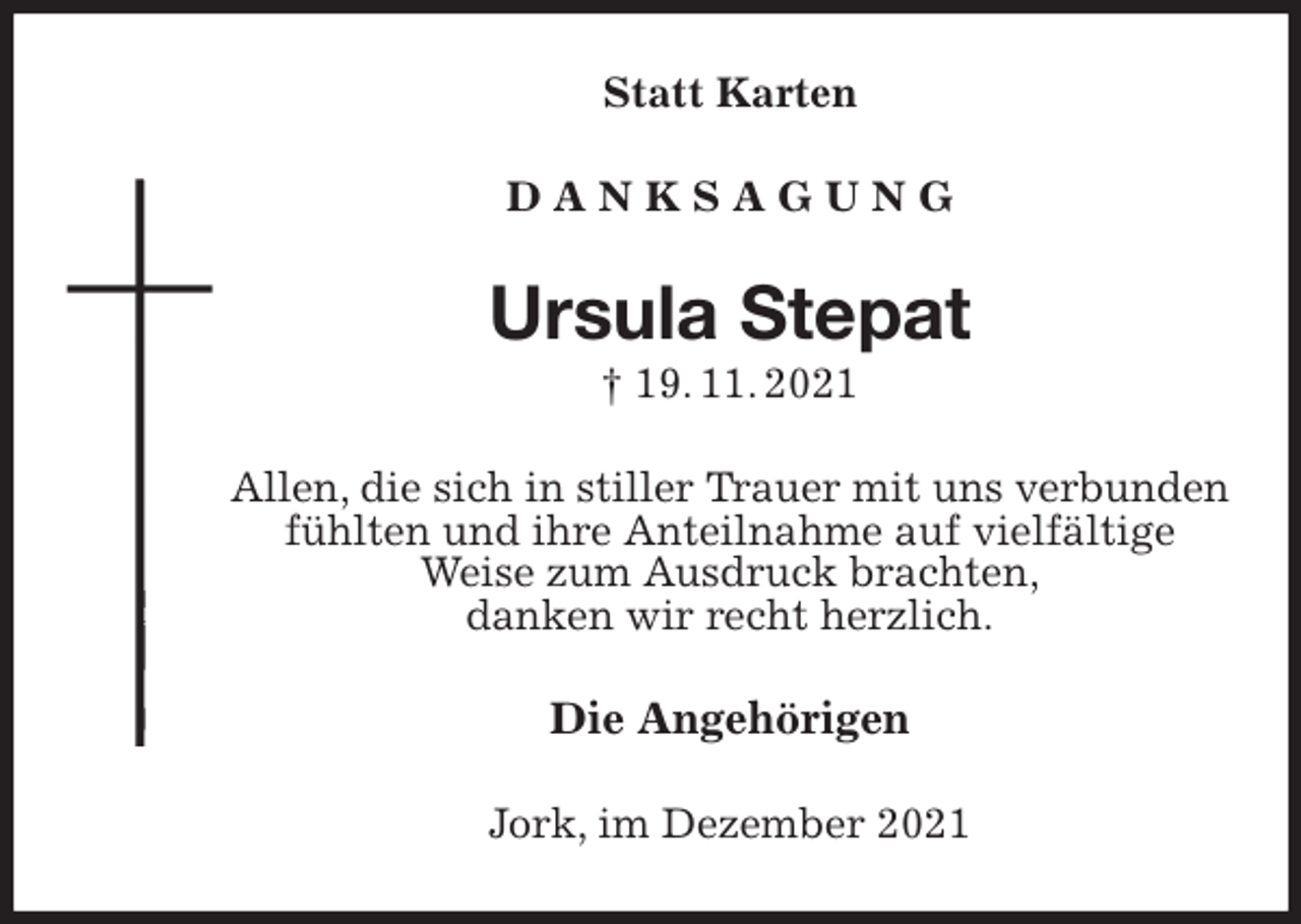 <p>Statt Karten<br />D A N K S A G U N G<br />Ursula Stepat<br />† 19. 11. 2021<br />Allen, die sich in stiller Trauer mit uns verbunden<br />fühlten und ihre Anteilnahme auf vielfältige<br />Weise zum Ausdruck brachten,<br />danken wir recht herzlich.<br />Die Angehörigen<br />Jork, im Dezember 2021</p>