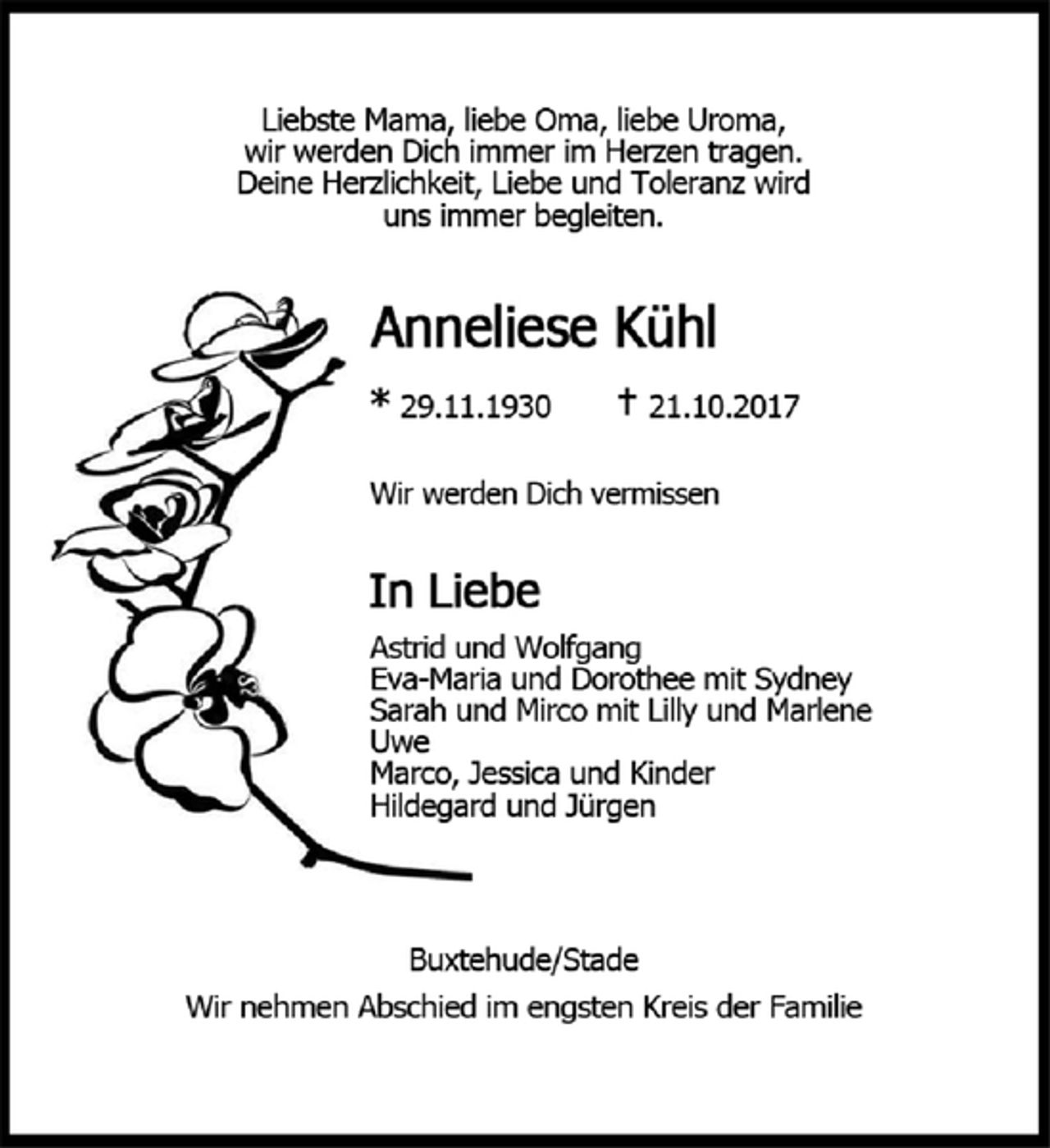 <p>Liebste Mama, liebe Oma, liebe Uroma,<br />wir werden dich immer im Herzen tragen.<br />Deine Herzlichkeit, Liebe und Toleranz wird uns immer begleiten.<br />Anneliese Kühl<br />* 23.11.1930<br />21.10.2017<br />Wir werden Dich vermissen<br />In Liebe<br />Astrid und Wolfgang<br />Eva-Maria und Dorothee mit Sydney<br />Sarah und Miurco mit Lilly und Marlene<br />Uwe<br />Marco, Jessica und Kinder<br />Hildegard und Jürgen<br />Buxtehude/Stade<br />Wir nehmen Abschied im engsten Kreis der Familie</p>