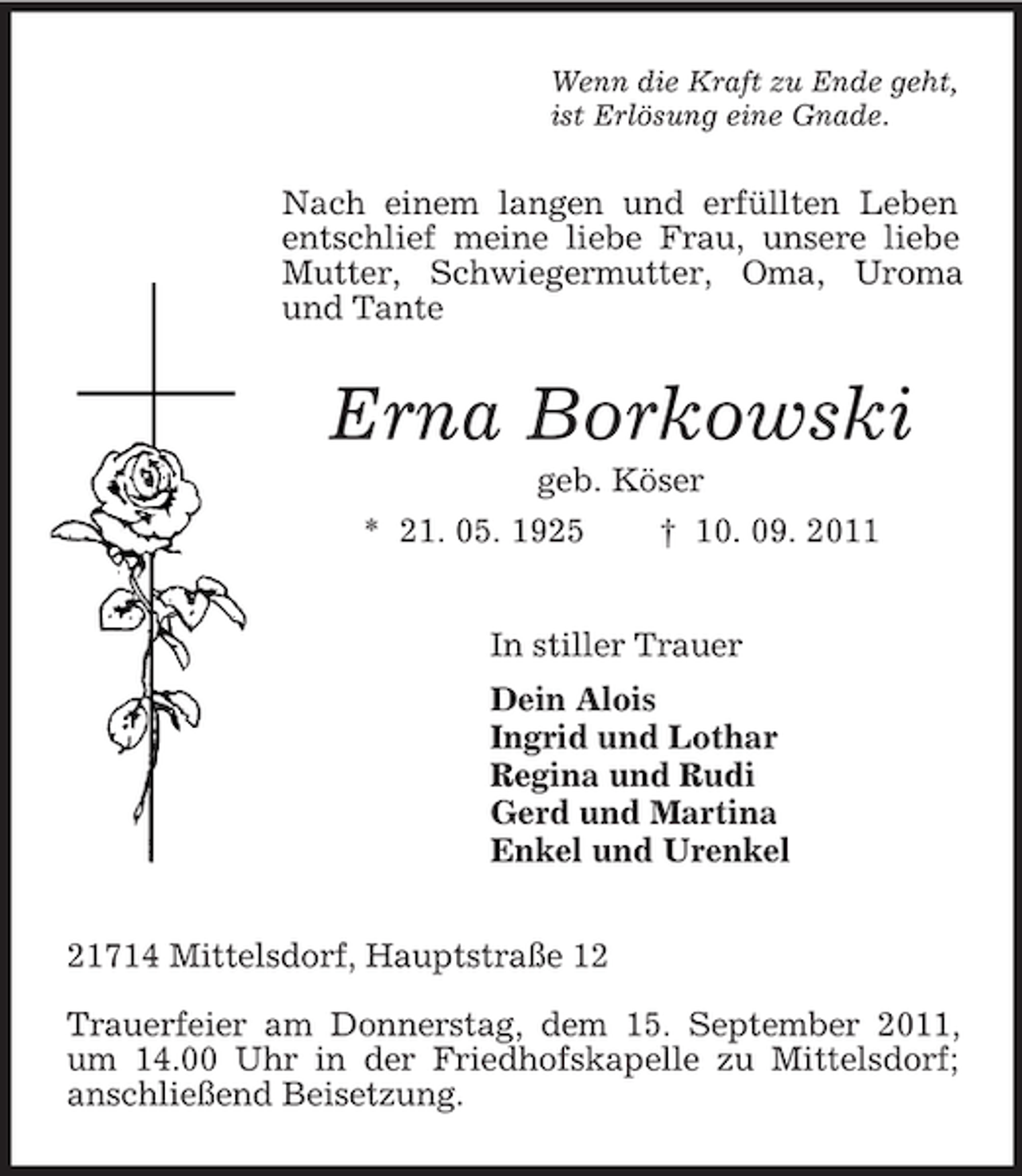 <p>Wenn die Kraft zu Ende geht,<br />ist Erlösung eine Gnade.<br />Nach einem langen und erfüllten Leben entschlief meine liebe Frau, unsere liebe Mutter, Schwiegermutter, Oma, Uroma und Tante<br />Erna Borkowski<br />geb. Köser<br />* 21. 05. 1925 † 10. 09. 2011<br />In stiller Trauer<br />Dein Alois<br />Ingrid und Lothar<br />Regina und Rudi<br />Gerd und Martina<br />Enkel und Urenkel<br />21714 Mittelsdorf, Hauptstraße 12</p><p>Trauerfeier am Donnerstag, dem 15. September 2011, um 14.00 Uhr in der Friedhofskapelle zu Mittelsdorf; anschließend Beisetzung.</p>