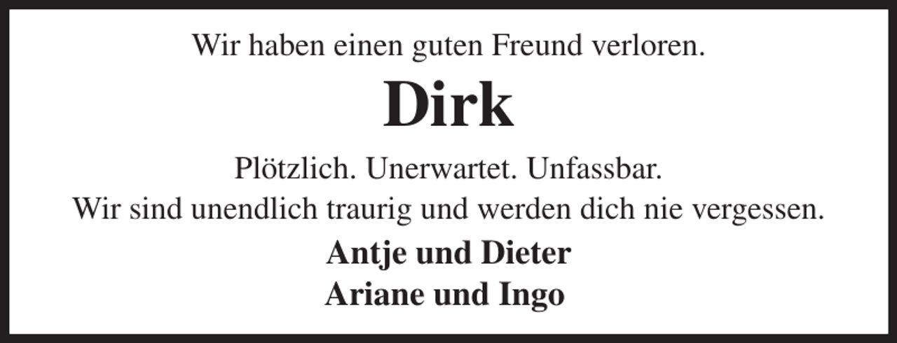<p>Wir haben einen guten Freund verloren.<br />Dirk<br />Plötzlich. Unerwartet. Unfassbar.<br />Wir sind unendlich traurig und werden dich nie vergessen.<br />Antje und Dieter<br />Ariane und Ingo</p>