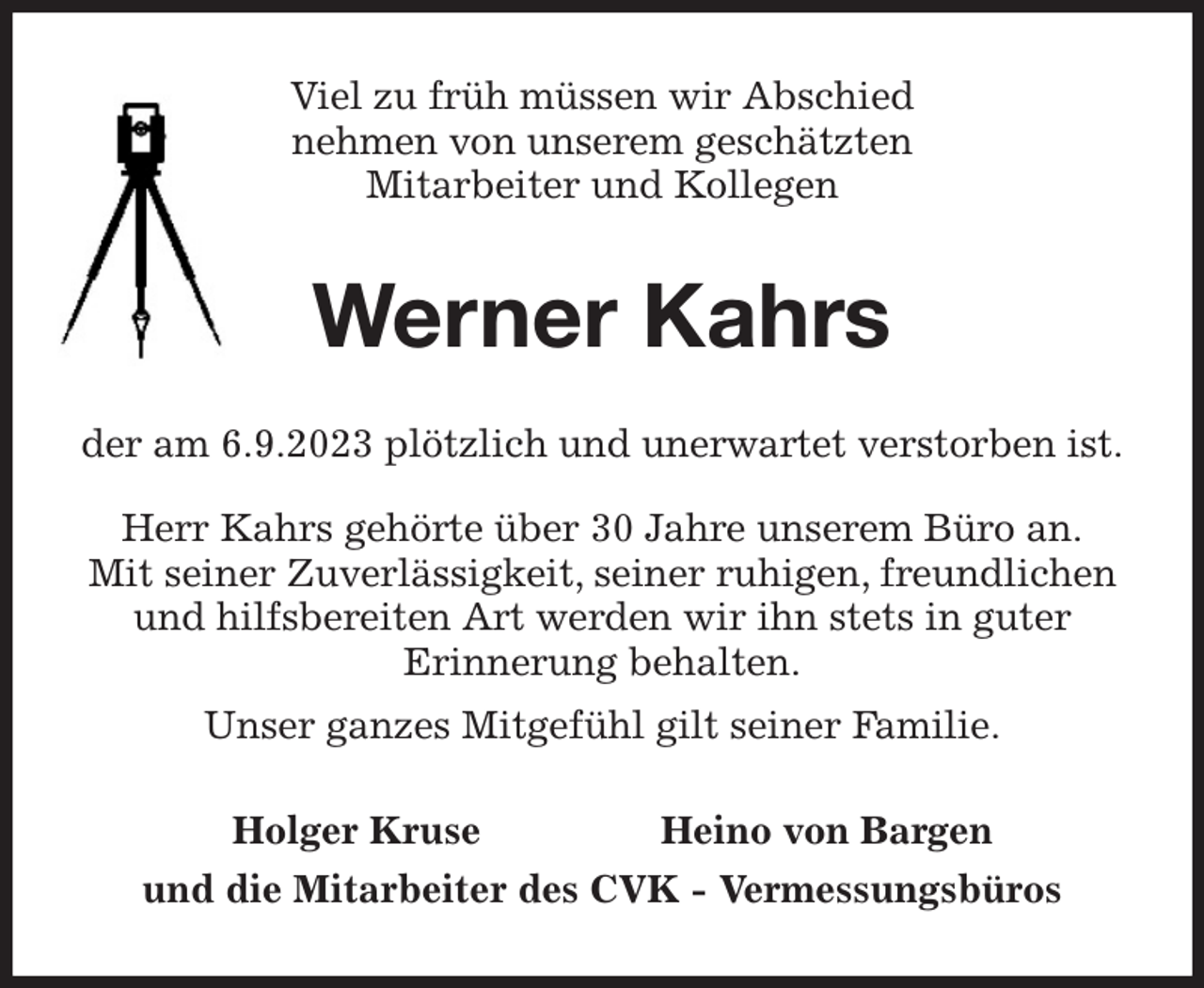 <p>Viel zu früh müssen wir Abschied<br />nehmen von unserem geschätzten<br />Mitarbeiter und Kollegen<br />Werner Kahrs<br />der am 6.9.2023 plötzlich und unerwartet verstorben ist.</p><p>Herr Kahrs gehörte über 30 Jahre unserem Büro an.<br />Mit seiner Zuverlässigkeit, seiner ruhigen, freundlichen und hilfsbereiten Art werden wir ihn stets in guter<br />Erinnerung behalten.<br />Unser ganzes Mitgefühl gilt seiner Familie.<br />Holger Kruse Heino von Bargen<br />und die Mitarbeiter des CVK - Vermessungsbüros</p>