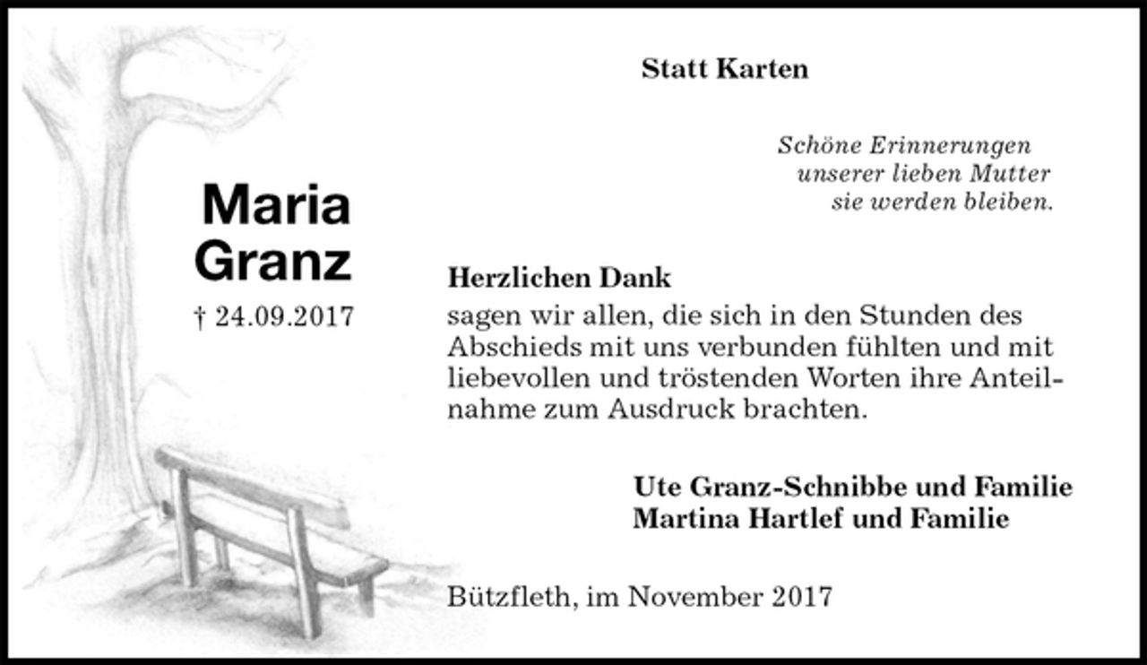 <p>Statt Karten<br />Schöne Erinnerungen<br />unserer lieben Mutter<br />sie werden bleiben.<br />Herzlichen Dank<br />sagen wir allen, die sich in den Stunden des Abschieds mit uns verbunden fühlten und mit liebevollen und tröstenden Worten ihre Anteilnahme zum Ausdruck brachten.<br />Ute Granz-Schnibbe und Familie<br />Martina Hartlef und Familie<br />Bützfleth, im November 2017</p><p>Maria<br />Granz<br />† 24.09.2017</p>