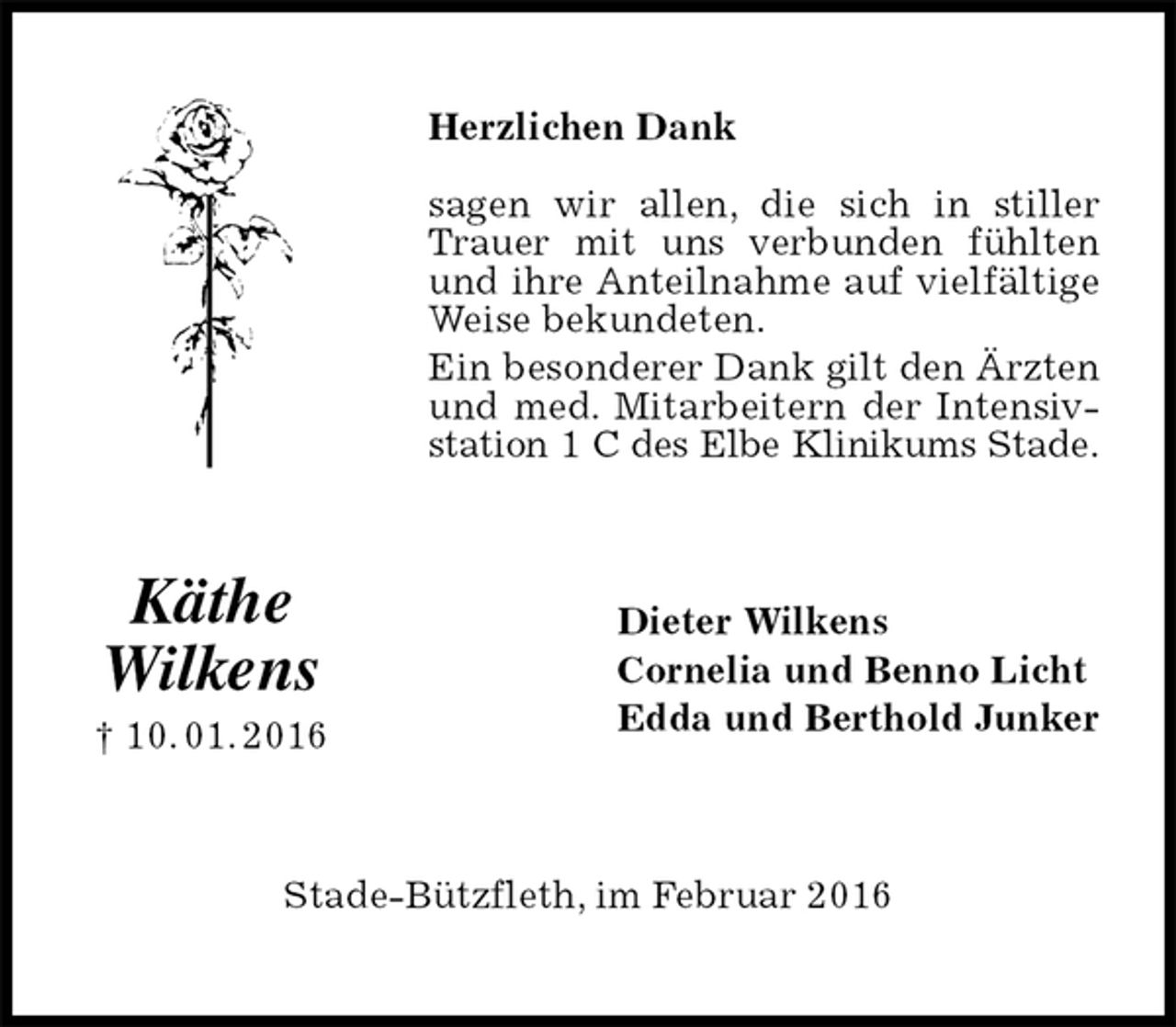 <p>Herzlichen Dank<br />sagen wir allen, die sich in stiller Trauer mit uns verbunden fühlten und ihre Anteilnahme auf vielfältige Weise bekundeten.<br />Ein besonderer Dank gilt den Ärzten und med. Mitarbeitern der Intensiv-<br />station 1 C des Elbe Klinikums Stade.<br />Dieter Wilkens<br />Cornelia und Benno Licht<br />Edda und Berthold Junker<br />Stade-Bützfleth, im Februar 2016<br />Käthe<br />Wilkens<br />† 10. 01. 2016</p>