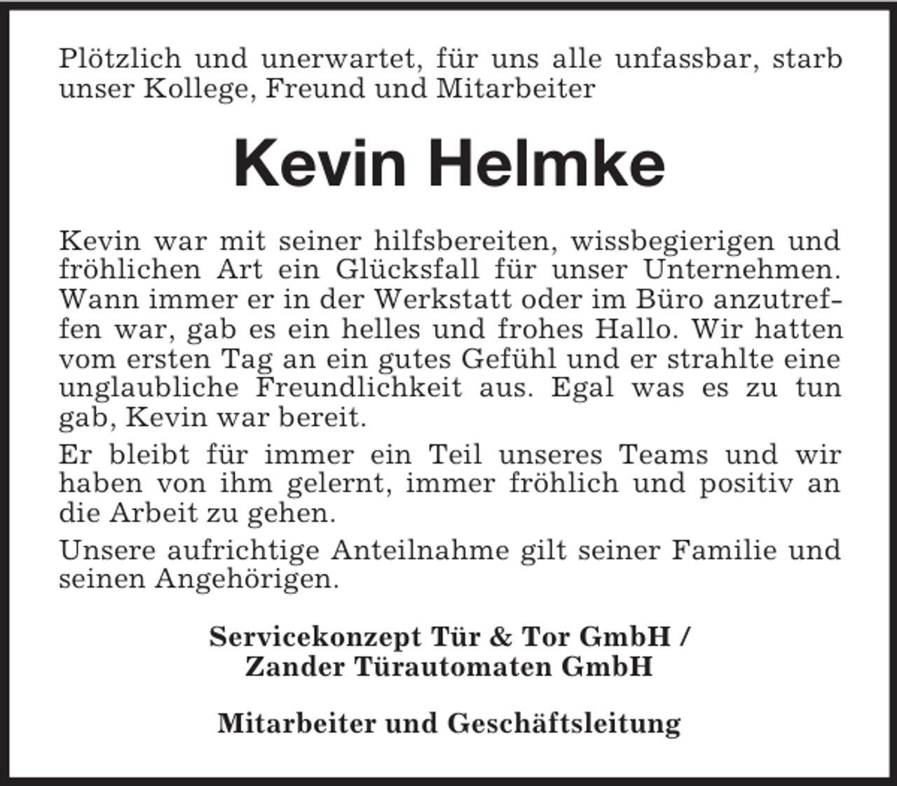 <p>Plötzlich und unerwartet, für uns alle unfassbar, starb unser Kollege, Freund und Mitarbeiter<br />Kevin Helmke<br />Kevin war mit seiner hilfsbereiten, wissbegierigen und fröhlichen Art ein Glücksfall für unser Unternehmen. Wann immer er in der Werkstatt oder im Büro anzutreffen war, gab es ein helles und frohes Hallo. Wir hatten vom ersten Tag an ein gutes Gefühl und er strahlte eine unglaubliche Freundlichkeit aus. Egal was es zu tun gab, Kevin war bereit.<br />Er bleibt für immer ein Teil unseres Teams und wir<br />haben von ihm gelernt, immer fröhlich und positiv an die Arbeit zu gehen.<br />Unsere aufrichtige Anteilnahme gilt seiner Familie und seinen Angehörigen.<br />Servicekonzept Tür</p>
