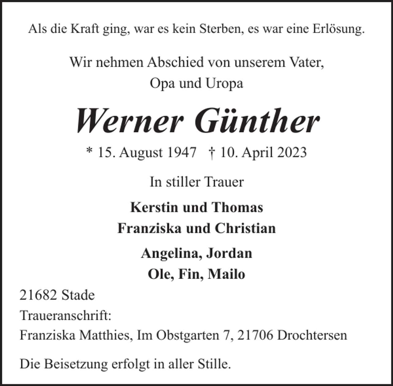<p>Als die Kraft ging, war es kein Sterben, es war eine Erlösung.<br />Wir nehmen Abschied von unserem Vater,<br />Opa und Uropa<br />Werner Günther<br />* 15. August 1947 † 10. April 2023<br />In stiller Trauer<br />Kerstin und Thomas<br />Franziska und Christian<br />Angelina, Jordan<br />Ole, Fin, Mailo<br />21682 Stade<br />Traueranschrift:<br />Franziska Matthies, Im Obstgarten 7, 21706 Drochtersen<br />Die Beisetzung erfolgt in aller Stille.</p>