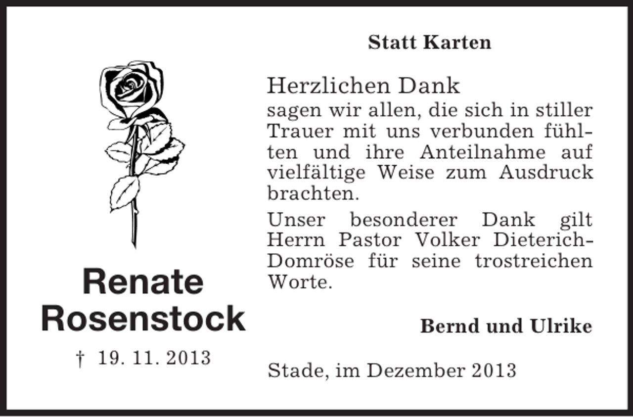 <p>Renate<br />Rosenstock<br />† 19. 11. 2013<br />Statt Karten<br />Herzlichen Dank<br />sagen wir allen, die sich in stiller Trauer mit uns verbunden fühlten und ihre Anteilnahme auf vielfältige Weise zum Ausdruck brachten.<br />Unser besonderer Dank gilt Herrn Pastor Volker Dieterich-Domröse für seine trostreichen Worte.<br />Bernd und Ulrike<br />Stade, im Dezember 2013</p>