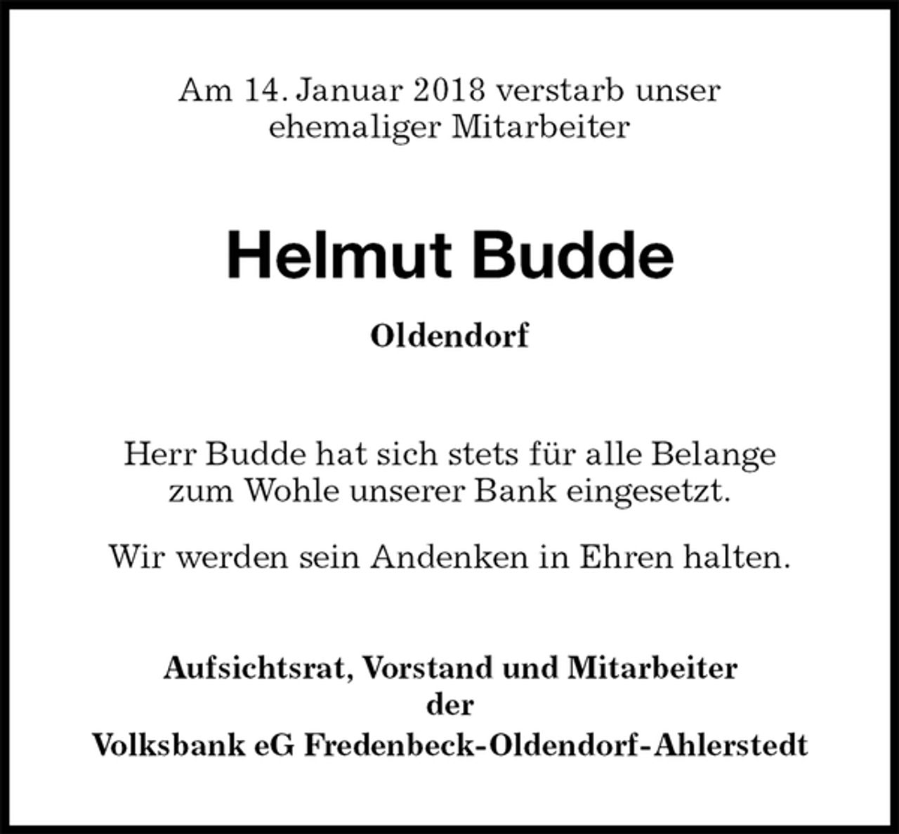 <p>Am 14. Januar 2018 verstarb unser<br />ehemaliger Mitarbeiter<br />Helmut Budde<br />Oldendorf<br />Herr Budde hat sich stets für alle Belange<br />zum Wohle unserer Bank eingesetzt.<br />Wir werden sein Andenken in Ehren halten.<br />Aufsichtsrat, Vorstand und Mitarbeiter<br />der<br />Volksbank eG Fredenbeck-Oldendorf-Ahlerstedt</p>