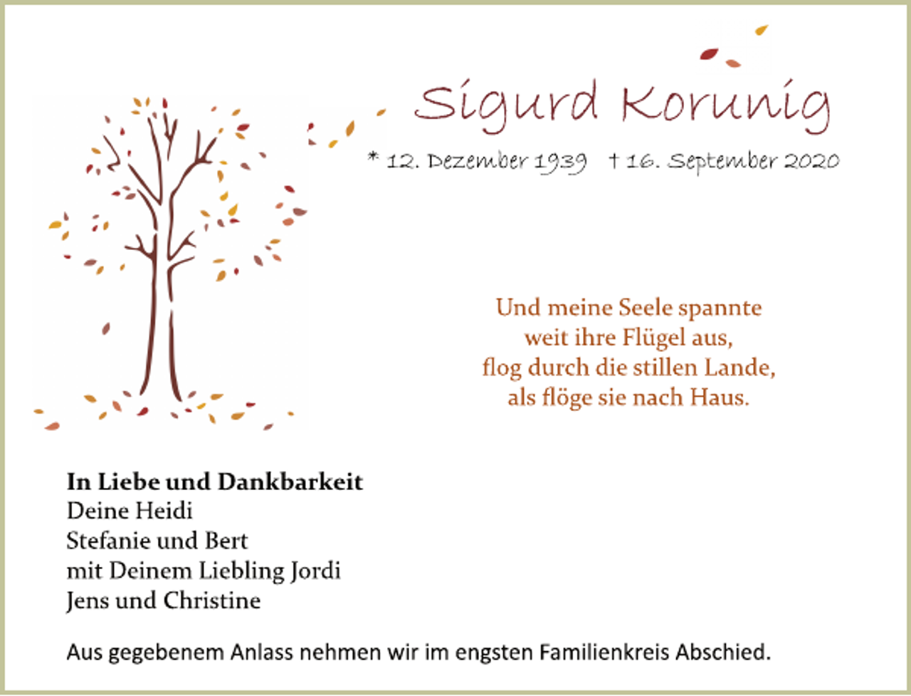 <p>Sigurd Korunig<br />* 12. Dezember 1939 † 16. September 2020<br />Und meine Seele spannte<br />weit ihre Flügel aus,<br />ﬂog durch die stillen Lande,<br />als ﬂöge sie nach Haus.<br />In Liebe und Dankbarkeit<br />Deine Heidi<br />Stefanie und Bert<br />mit Deinem Liebling Jordi<br />Jens und Christine<br />Aus gegebenem Anlass nehmen wir im engsten Familienkreis Abschied.</p>
