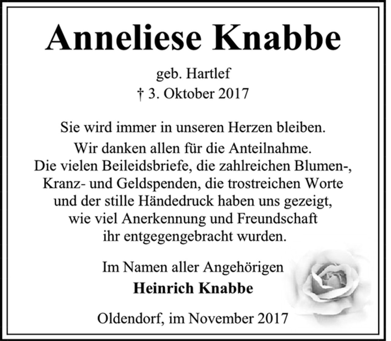 <p>Anneliese Knabbe<br />geb. Hartlef<br />† 3. Oktober 2017<br />Sie wird immer in unseren Herzen bleiben.<br />Wir danken allen für die Anteilnahme.<br />Die vielen Beileidsbriefe, die zahlreichen Blumen-,<br />Kranz- und Geldspenden, die trostreichen Worte und der stille Händedruck haben uns gezeigt, wie viel Anerkennung und Freundschaft ihr entgegengebracht wurden.<br />Im Namen aller Angehörigen<br />Heinrich Knabbe<br />Oldendorf, im November 2017</p>