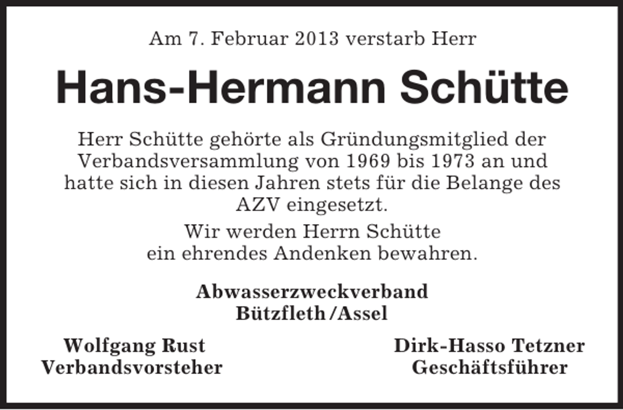 <p>Am 7. Februar 2013 verstarb Herr</p><p>Hans-Hermann Schütte<br />Herr Schütte gehörte als Gründungsmitglied der<br />Verbandsversammlung von 1969 bis 1973 an und<br />hatte sich in diesen Jahren stets für die Belange des<br />AZV eingesetzt.<br />Wir werden Herrn Schütte<br />ein ehrendes Andenken bewahren.<br />Abwasserzweckverband<br />Bützfleth /Assel<br />Wolfgang Rust<br />Verbandsvorsteher</p><p>Dirk-Hasso Tetzner<br />Geschäftsführer</p>