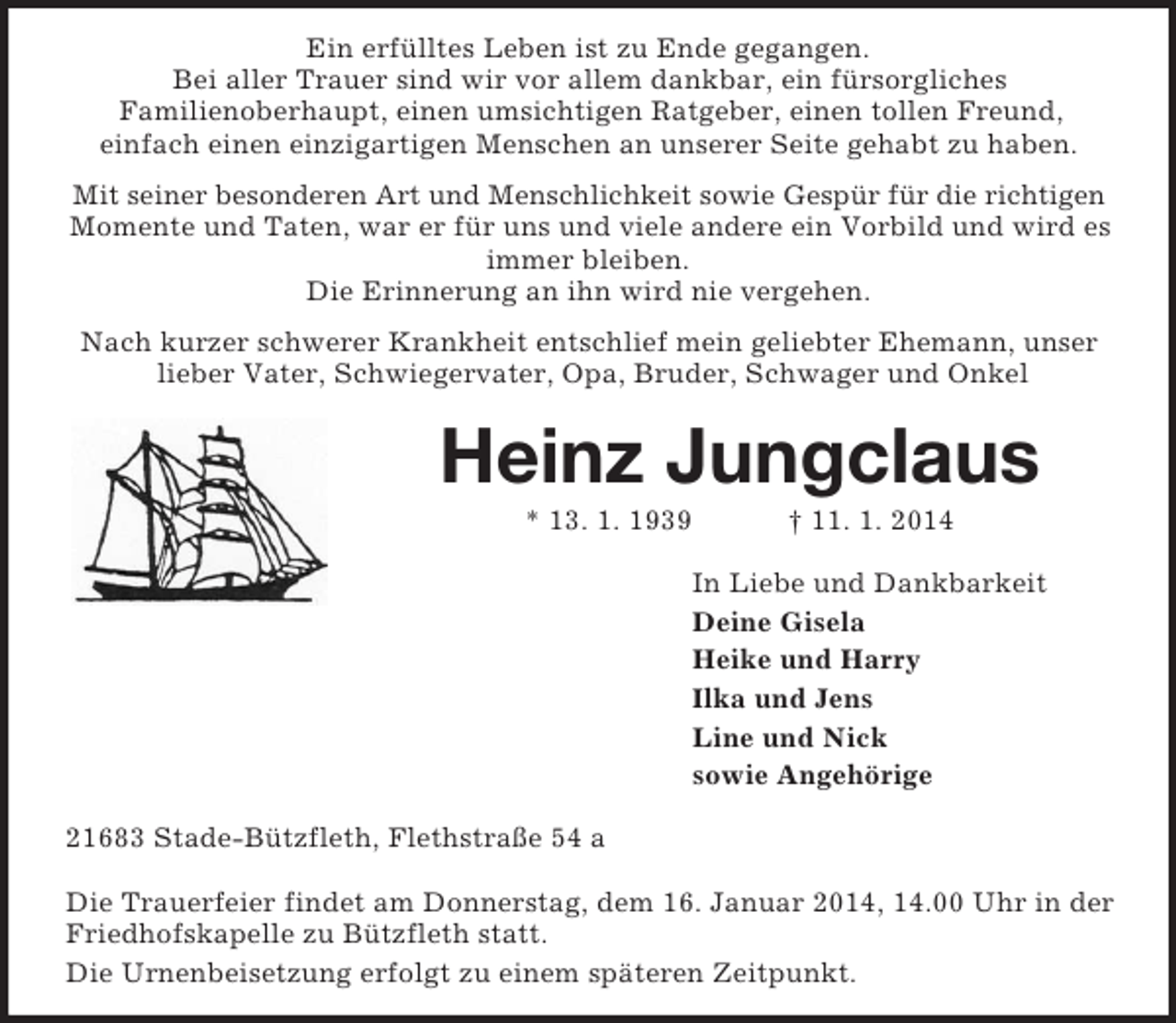<p>Ein erfülltes Leben ist zu Ende gegangen.<br />Bei aller Trauer sind wir vor allem dankbar, ein fürsorgliches<br />Familienoberhaupt, einen umsichtigen Ratgeber, einen tollen Freund,<br />einfach einen einzigartigen Menschen an unserer Seite gehabt zu haben.<br />Mit seiner besonderen Art und Menschlichkeit sowie Gespür für die richtigen<br />Momente und Taten, war er für uns und viele andere ein Vorbild und wird es immer bleiben.<br />Die Erinnerung an ihn wird nie vergehen.<br />Nach kurzer schwerer Krankheit entschlief mein geliebter Ehemann, unser lieber Vater, Schwiegervater, Opa, Bruder, Schwager und Onkel<br />Heinz Jungclaus<br />* 13. 1. 1939 † 11. 1. 2014<br />In Liebe und Dankbarkeit<br />Deine Gisela<br />Heike und Harry<br />Ilka und Jens<br />Line und Nick<br />sowie Angehörige<br />21683 Stade-Bützfleth, Flethstraße 54 a</p><p>Die Trauerfeier findet am Donnerstag, dem 16. Januar 2014, 14.00 Uhr in der Friedhofskapelle zu Bützfleth statt.<br />Die Urnenbeisetzung erfolgt zu einem späteren Zeitpunkt.</p>