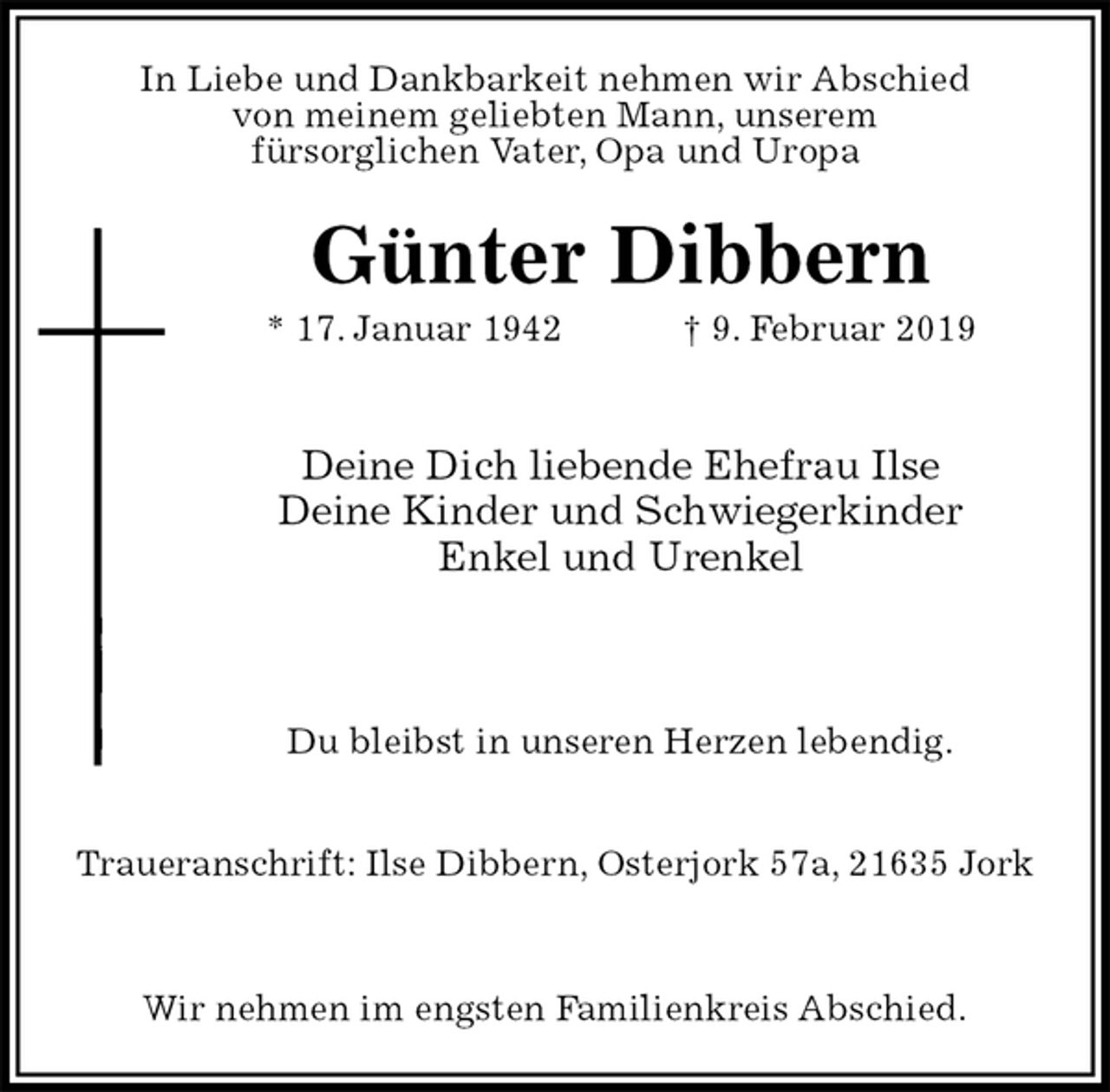 <p>In Liebe und Dankbarkeit nehmen wir Abschied<br />von meinem geliebten Mann, unserem<br />fürsorglichen Vater, Opa und Uropa<br />Günter Dibbern<br />* 17. Januar 1942 † 9. Februar 2019</p><p>Deine Dich liebende Ehefrau Ilse<br />Deine Kinder und Schwiegerkinder<br />Enkel und Urenkel</p><p>Du bleibst in unseren Herzen lebendig.</p><p>Traueranschrift: Ilse Dibbern, Osterjork 57a, 21635 Jork</p><p>Wir nehmen im engsten Familienkreis Abschied.</p>