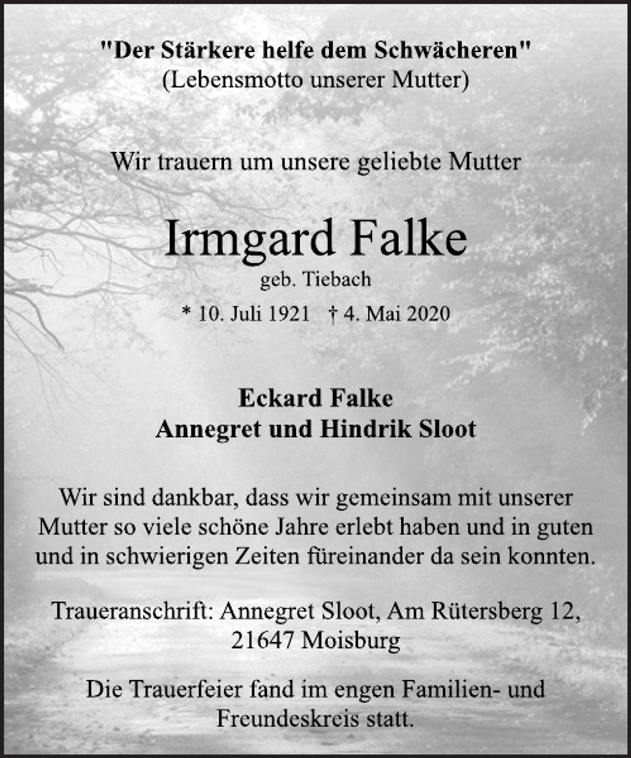 <p>"Der Stärkere helfe dem Schwächeren" (Lebensmotto unserer Mutter)<br />Wir trauern um unsere geliebte Mutter<br />Irmgard Falke<br />geb. Tiebach<br />* 10. Juli 1921 † 4. Mai 2020<br />Eckard Falke Annegret und Hindrik Sloot<br />Wir sind dankbar, dass wir gemeinsam mit unserer Mutter so viele schöne Jahre erlebt haben und in guten und in schwierigen Zeiten füreinander da sein konnten.<br />Traueranschrift: Annegret Sloot, Am Rütersberg 12, 21647 Moisburg<br />Die Trauerfeier fand im engen Familien-und Freundeskreis statt.</p>