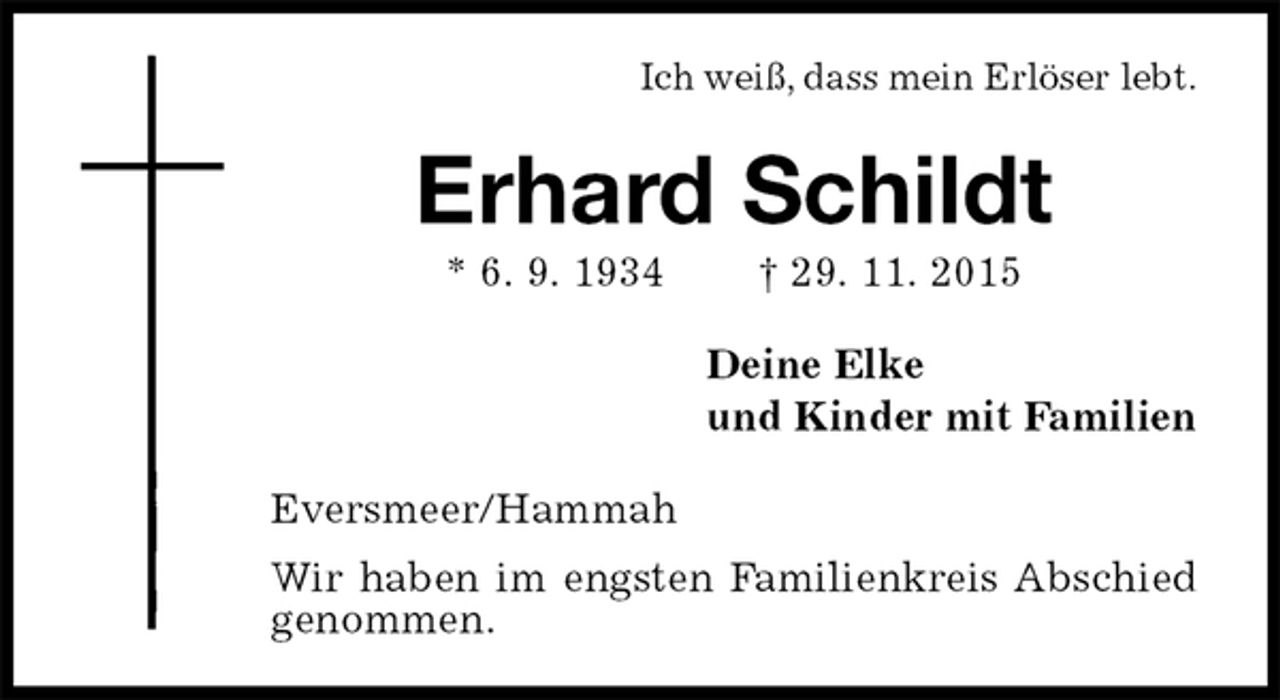 <p>Ich weiß, dass mein Erlöser lebt.<br />Erhard Schildt<br />* 6. 9. 1934 † 29. 11. 2015<br />Deine Elke<br />und Kinder mit Familien<br />Eversmeer/Hammah<br />Wir haben im engsten Familienkreis Abschied genommen.</p>
