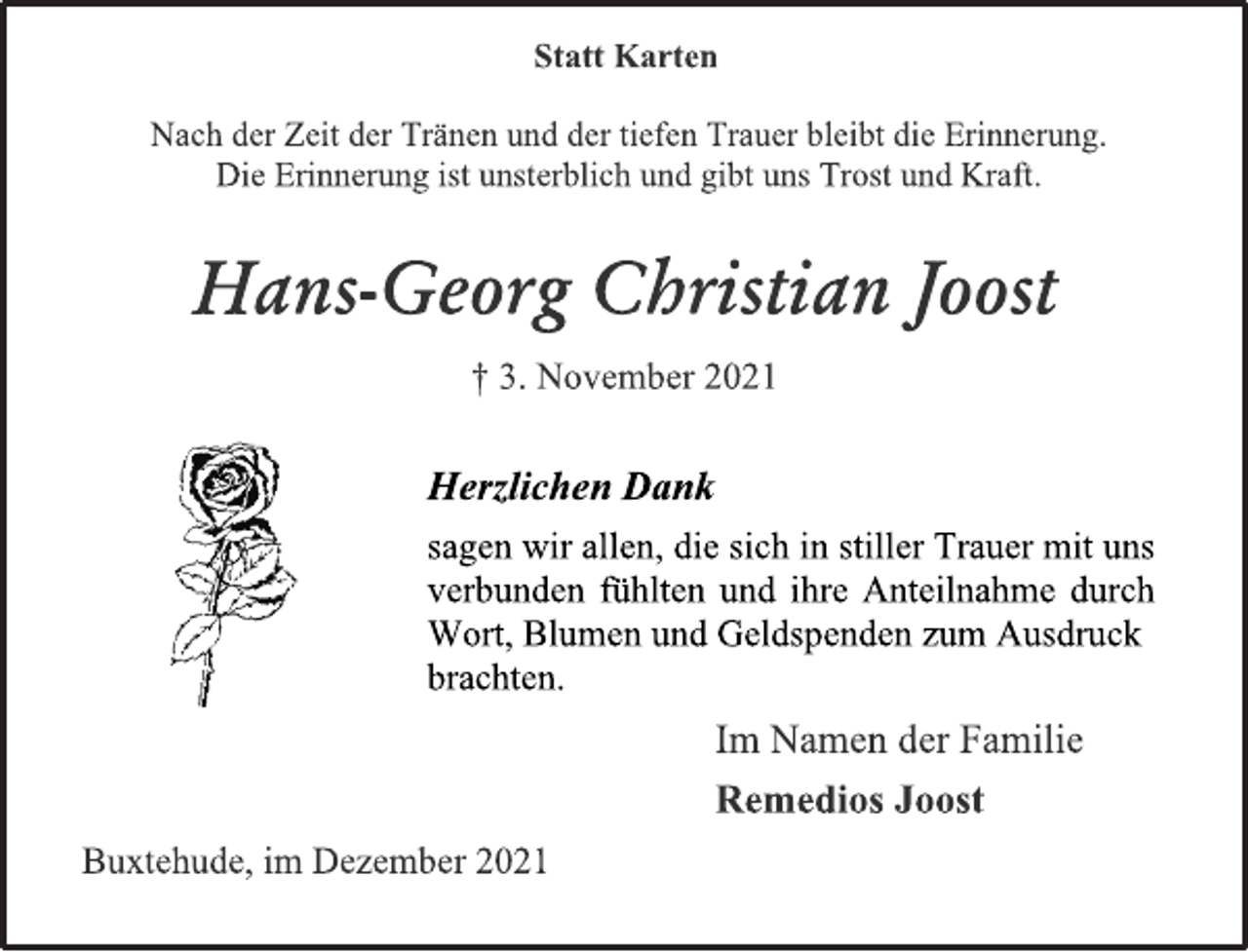 <p>Statt Karten<br />Nach der Zeit der Tränen und der<br />tiefen Trauer bleibt die Erinnerung.<br />Die Erinnerung ist unsterblich<br />und gibt uns Trost und Kraft.<br />Hans-Georg Christian Joost<br />† 3. November 2021<br />Herzlichen Dank<br />sagen wir allen, die sich in stiller Trauer mit<br />uns verbunden fühlten und ihre Anteilnahme durch Wort, Blumen und Geldspenden<br />zum Ausdruck brachten.<br />Im Namen der Familie<br />Remedios Joost<br />Buxtehude, im Dezember 2021</p>