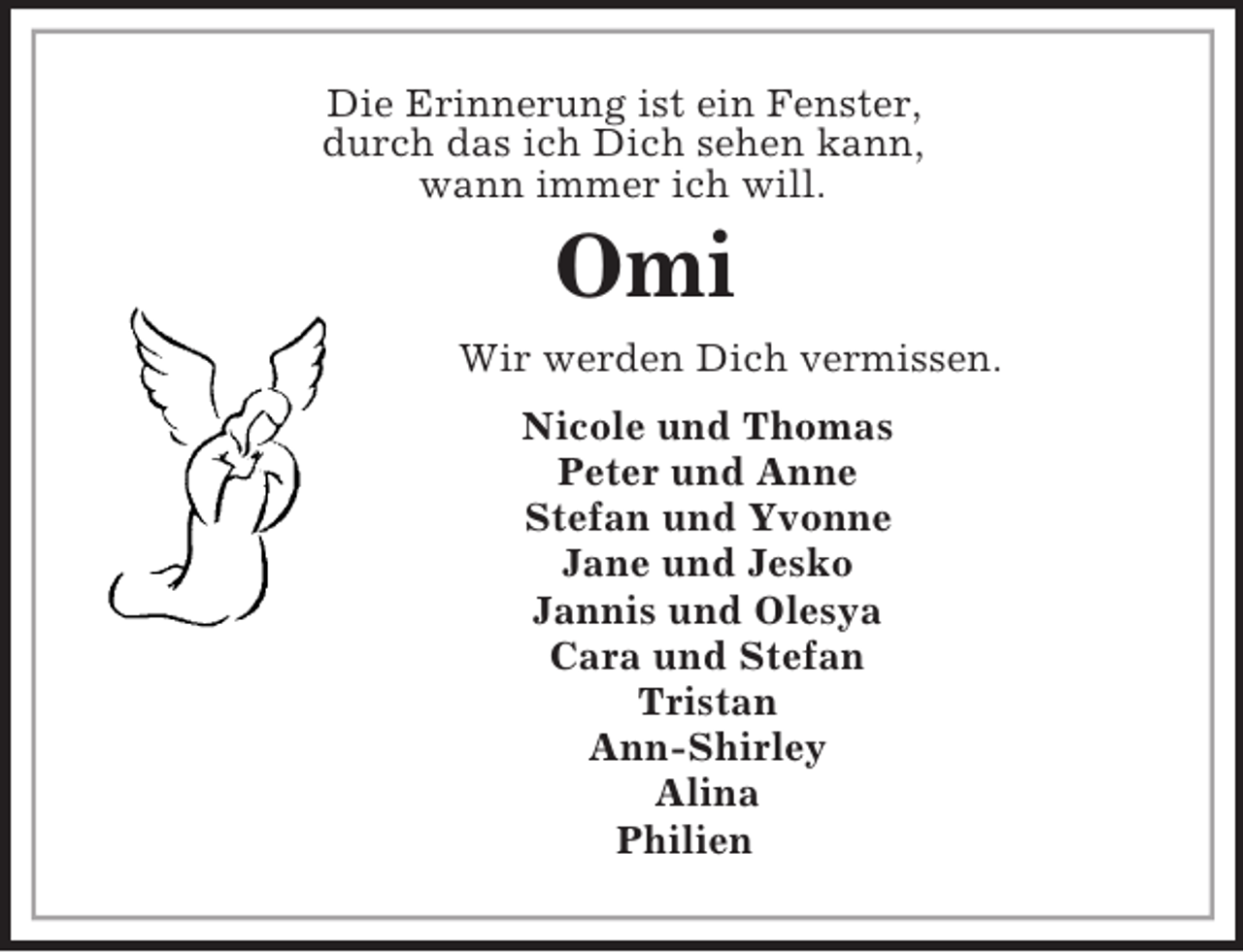 <p>Die Erinnerung ist ein Fenster,<br />durch das ich Dich sehen kann,<br />wann immer ich will.<br />Omi<br />Wir werden Dich vermissen.<br />Nicole und Thomas<br />Peter und Anne<br />Stefan und Yvonne<br />Jane und Jesko<br />Jannis und Olesya<br />Cara und Stefan<br />Tristan<br />Ann-Shirley<br />Alina<br />Philien</p>