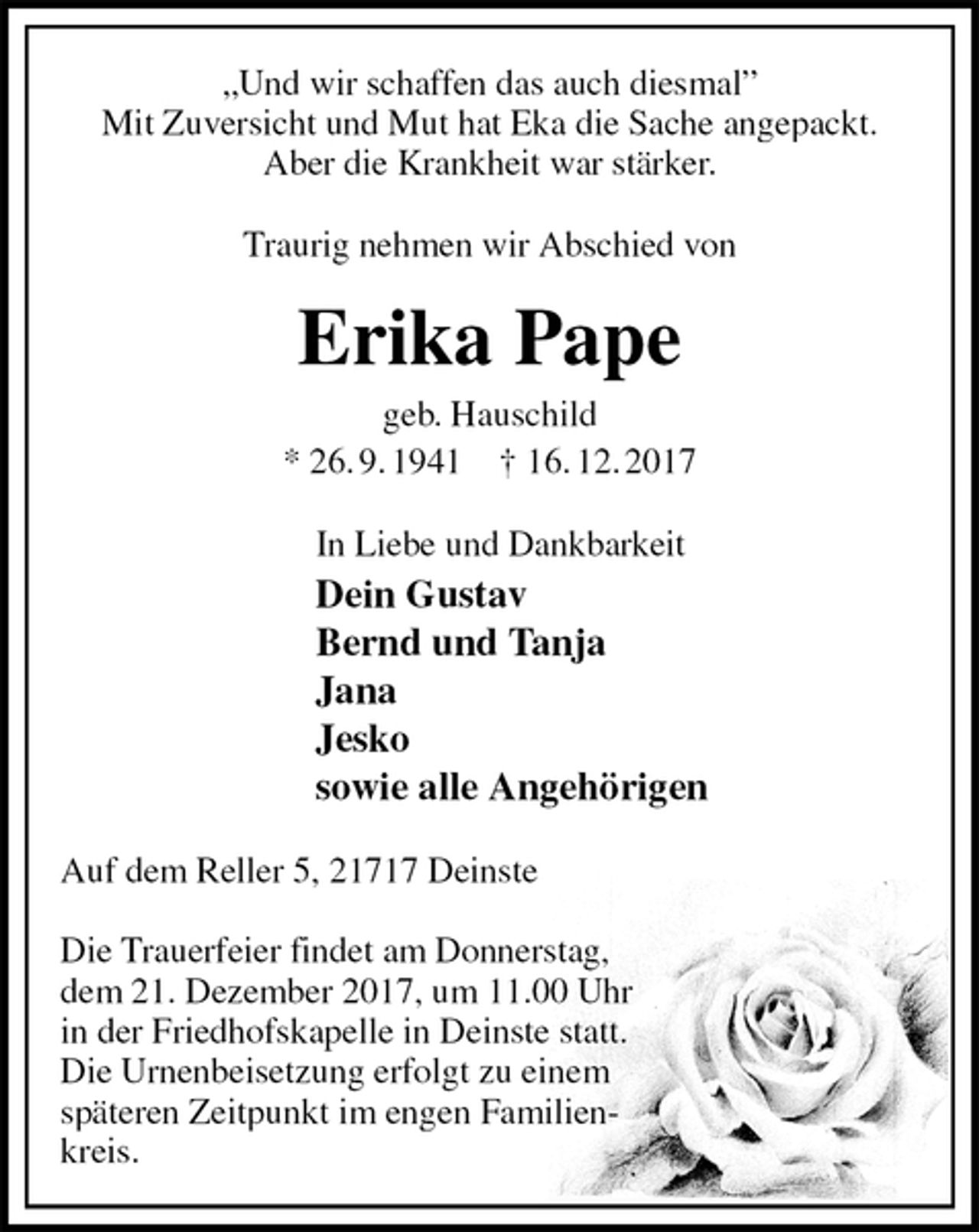 <p>„Und wir schaffen das auch diesmal”<br />Mit Zuversicht und Mut hat Eka die Sache angepackt.<br />Aber die Krankheit war stärker.<br />Traurig nehmen wir Abschied von<br />Erika Pape<br />geb. Hauschild<br />* 26. 9. 1941 † 16. 12. 2017<br />In Liebe und Dankbarkeit<br />Dein Gustav<br />Bernd und Tanja<br />Jana<br />Jesko<br />sowie alle Angehörigen<br />Auf dem Reller 5, 21717 Deinste</p><p>Die Trauerfeier findet am Donnerstag,<br />dem 21. Dezember 2017, um 11.00 Uhr<br />in der Friedhofskapelle in Deinste statt.<br />Die Urnenbeisetzung erfolgt zu einem<br />späteren Zeitpunkt im engen Familien-<br />kreis.</p>