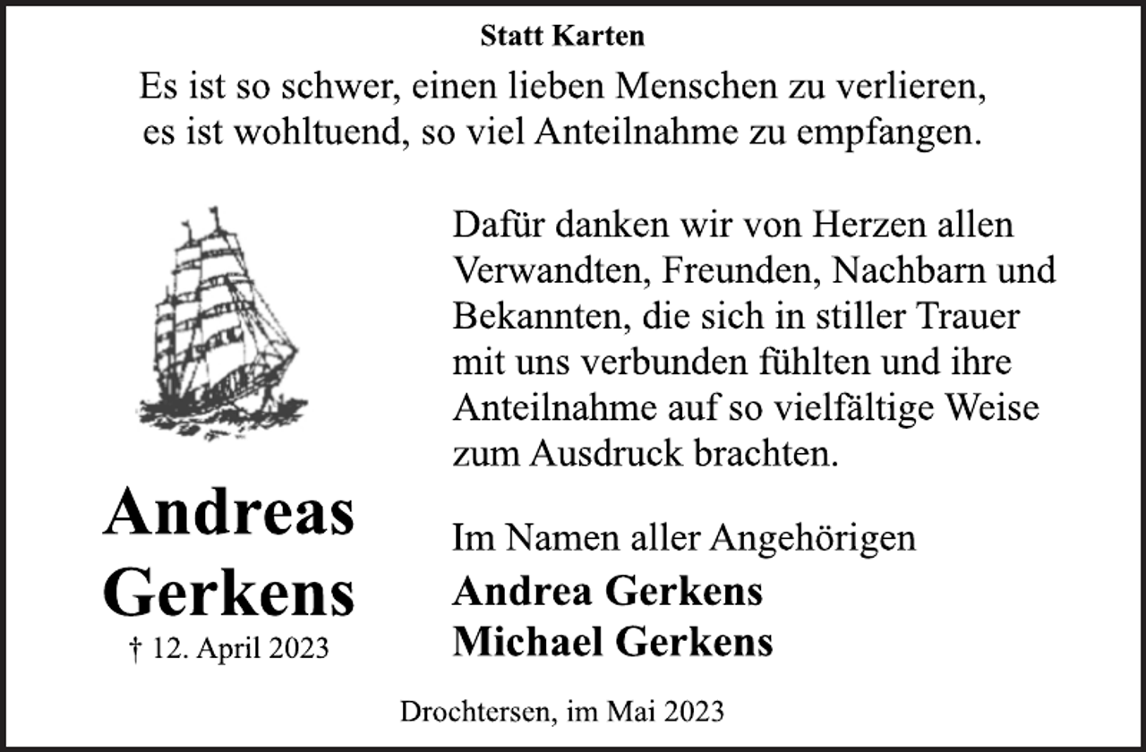 <p>Statt Karten<br />Es ist so schwer, einen lieben Menschen zu verlieren,<br />es ist wohltuend, so viel Anteilnahme zu empfangen.<br />Andreas Gerkens<br />† 12. April 2023<br />Dafür danken wir von Herzen allen<br />Verwandten, Freunden, Nachbarn und<br />Bekannten, die sich in stiller Trauer<br />mit uns verbunden fühlten und ihre<br />Anteilnahme auf so vielfältige Weise<br />zum Ausdruck brachten.<br />Im Namen aller Angehörigen<br />Andrea Gerkens<br />Michael Gerkens<br />Drochtersen, im Mai 2023</p>