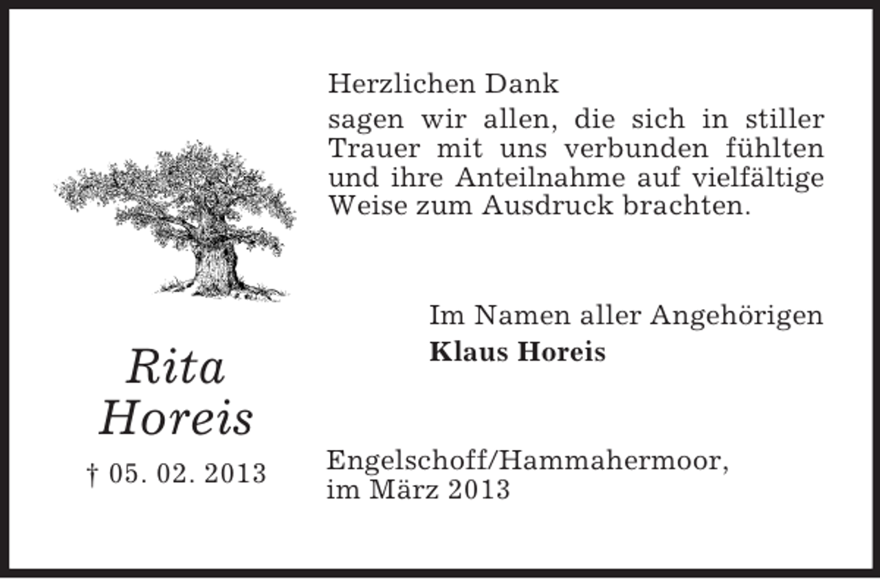 <p>Herzlichen Dank<br />sagen wir allen, die sich in stiller<br />Trauer mit uns verbunden fühlten<br />und ihre Anteilnahme auf vielfältige<br />Weise zum Ausdruck brachten.</p><p>Rita<br />Horeis<br />† 05. 02. 2013</p><p>Im Namen aller Angehörigen<br />Klaus Horeis</p><p>Engelschoff/Hammahermoor,<br />im März 2013</p>