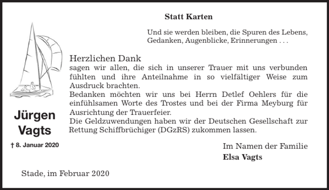 <p>Statt Karten<br />Und sie werden bleiben, die Spuren des Lebens,<br />Gedanken, Augenblicke, Erinnerungen . . .<br />Herzlichen Dank<br />sagen wir allen, die sich in unserer Trauer mit uns verbunden fühlten und ihre Anteilnahme in so vielfältiger Weise zum<br />Ausdruck brachten.<br />Bedanken möchten wir uns bei Herrn Detlef Oehlers für die<br />einfühlsamen Worte des Trostes und bei der Firma Meyburg für Ausrichtung der Trauerfeier.<br />Die Geldzuwendungen haben wir der Deutschen Gesellschaft zur<br />Rettung Schiffbrüchiger (DGzRS) zukommen lassen.<br />Im Namen der Familie</p>
<p>Elsa Vagts<br />Stade, im Februar 2020<br />Jürgen<br />Vagts<br />† 8. Januar 2020</p>