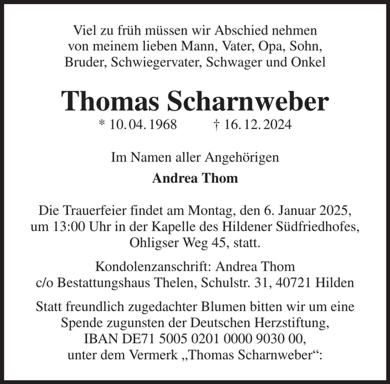 <p>Viel zu früh müssen wir Abschied nehmen<br />von meinem lieben Mann, Vater, Opa, Sohn,<br />Bruder, Schwiegervater, Schwager und Onkel<br />Thomas Scharnweber<br />* 10. 04. 1968 † 16. 12. 2024<br />Im Namen aller Angehörigen<br />Andrea Thom<br />Die Trauerfeier findet am Montag, den 6. Januar 2025,<br />um 13:00 Uhr in der Kapelle des Hildener Südfriedhofes,<br />Ohligser Weg 45, statt.<br />Kondolenzanschrift: Andrea Thom<br />c/o Bestattungshaus Thelen, Schulstr. 31, 40721 Hilden<br />Statt freundlich zugedachter Blumen bitten wir um eine Spende zugunsten der Deutschen Herzstiftung,<br />IBAN DE71 5005 0201 0000 9030 00,<br />unter dem Vermerk „Thomas Scharnweber“:</p>