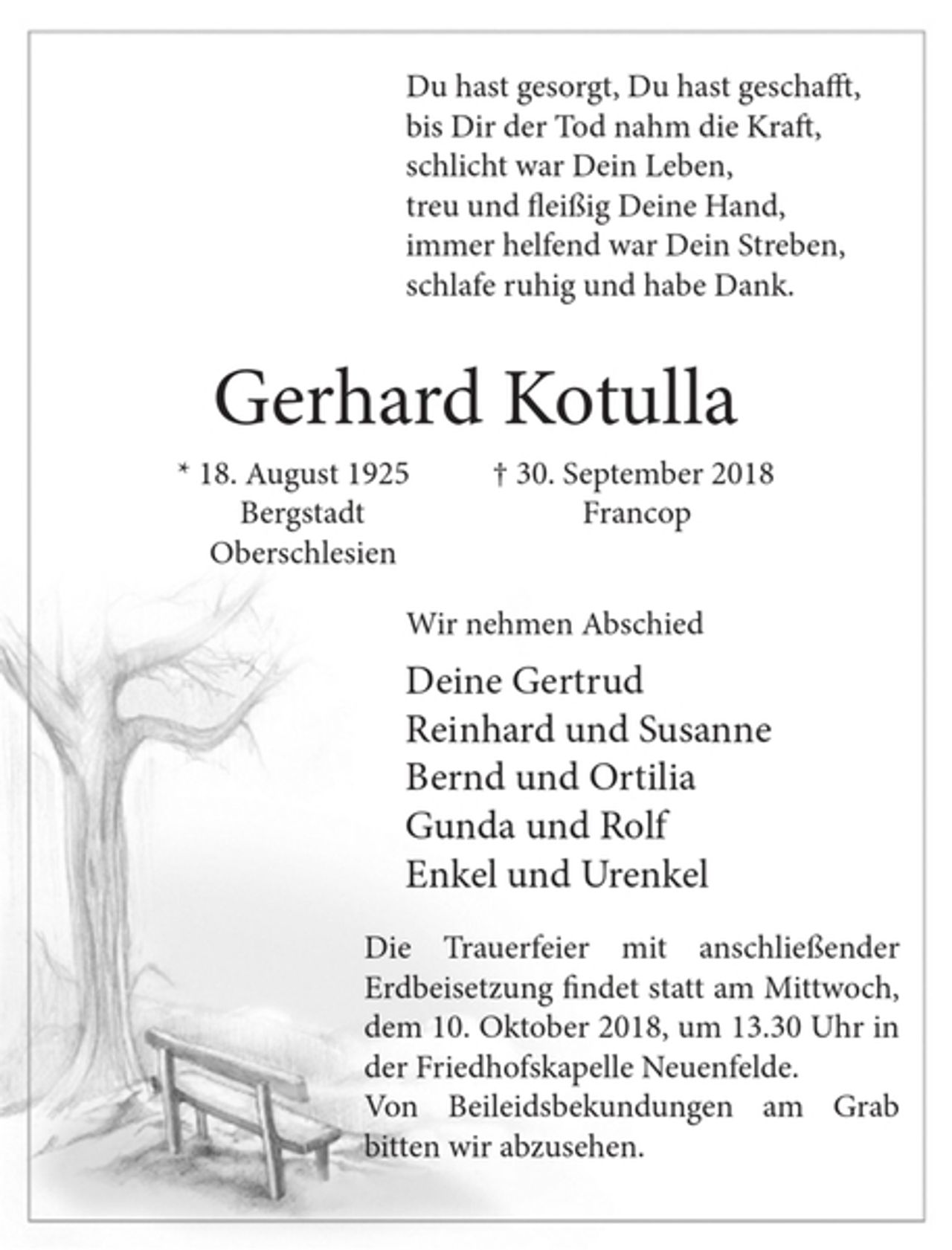 <p>Du hast gesorgt, Du hast geschafft,<br />bis Dir der Tod nahm die Kraft,<br />schlicht war Dein Leben,<br />treu und fleißig Deine Hand,<br />immer helfend war Dein Streben,<br />schlafe ruhig und habe Dank.<br />Gerhard Kotulla<br />* 18. August 1925 † 30. September 2018<br />Bergstadt<br />Oberschlesien<br />Wir nehmen Abschied<br />Deine Gertrud<br />Reinhard und Susanne<br />Bernd und Ortilia<br />Gunda und Rolf<br />Enkel und Urenkel<br />Die Trauerfeier mit anschließender Erdbeisetzung findet statt am Mittwoch, dem 10. Oktober 2018, um 13.30 Uhr in der Friedhofskapelle Neuenfelde.<br />Von Beileidsbekundungen am Grab bitten wir abzusehen.</p>