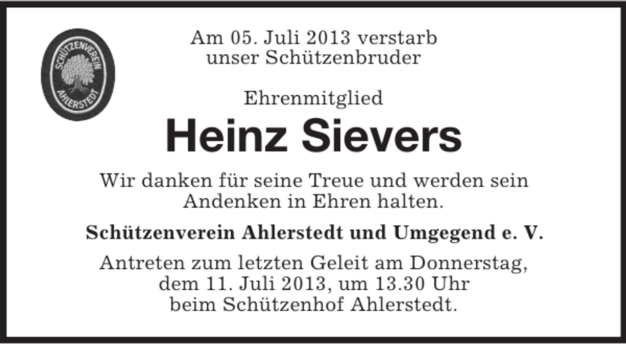 <p>Am 05. Juli 2013 verstarb<br />unser Schützenbruder<br />Ehrenmitglied</p><p>Heinz Sievers<br />Wir danken für seine Treue und werden sein<br />Andenken in Ehren halten.<br />Schützenverein Ahlerstedt und Umgegend e. V.<br />Antreten zum letzten Geleit am Donnerstag,<br />dem 11. Juli 2013, um 13.30 Uhr<br />beim Schützenhof Ahlerstedt.</p>